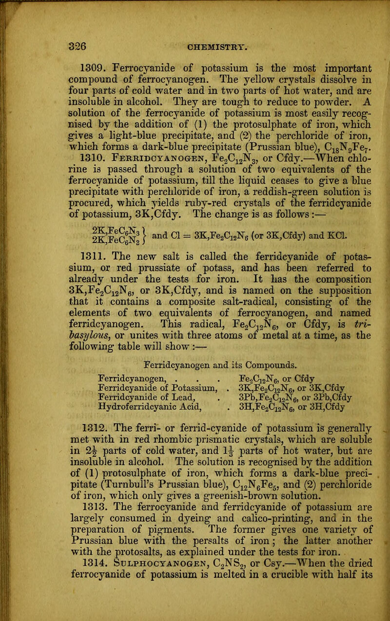 1309. Ferrocyanide of potassium is the most important compound of ferrocyanogen. The yellow crystals dissolve in four parts of cold water and in two parts of hot water, and are insoluble in alcohol. They are tough to reduce to powder. A solution of the ferrocyanide of potassium is most easily recog- nised by the addition of (1) the protosulphate of iron, which gives a light-blue precipitate, and (2) the perchloride of iron, which forms a dark-blue precipitate (Prussian blue), C18N9Fe7- 1310. Ferridcyanogen, Fe2C12N3, or Cfdy.—When chlo- rine is passed through a solution of two equivalents of the ferrocyanide of potassium, till the liquid ceases to give a blue precipitate with perchloride of iron, a reddish-green solution is procured, which yields ruby-red crystals of the ferridcyanide of potassium, 3K,Cfdy. The change is as follows:— 2K FeCsNo } and 01 = 3K,Fe2C12N6 (or 3K,Cfdy) and KC1. 1311. The new salt is called the ferridcyanide of potas- sium, or red prussiate of potass, and has been referred to already under the tests for iron. It has the composition 3K,Fe2C12N6, or 3K,Cfdy, and is named on the supposition that it contains a composite salt-radical, consisting- of the elements of two equivalents of ferrocyanogen, and named ferridcyanogen. This radical, Fe2C,2N6, or Cfdy, is tri- basylous, or unites with three atoms of metal at a time, as the following table will show :— Ferridcyanogen and its Compounds. Ferridcyanogen, . . . Fe2Cj22sT6, or Cfdy Ferridcyanide of Potassium, . 3K,Fe2C12N6, or 3K,Cfdy Ferridcyanide of Lead, . 3Pb,Fe2C12N6, or 3Pb,Cfdy Hydroferridcyanic Acid, . 3H,Fe2C12N6, or 3H,Cfdy 1312. The ferri- or ferrid-cyanide of potassium is g'enerally met with in red rhombic prismatic crystals, which are soluble in 2J parts of cold water, and lg parts of hot water, but are insoluble in alcohol. The solution is recognised by the addition of (1) protosulphate of iron, which forms a dark-blue preci- pitate (Turnbull’s Prussian blue), C12N6Fe5, and (2) perchloride of iron, which only gives a greenish-brown solution. 1313. The ferrocyanide and ferridcyanide of potassium are largely consumed in dyeing and calico-printing, and in the preparation of pigments. The former gives one variety of Prussian blue with the persalts of iron; the latter another with the protosalts, as explained under the tests for iron. 1314. Solphocyanogen, C2NS2, or Csy.—When the dried ferrocyanide of potassium is melted in a crucible with half its