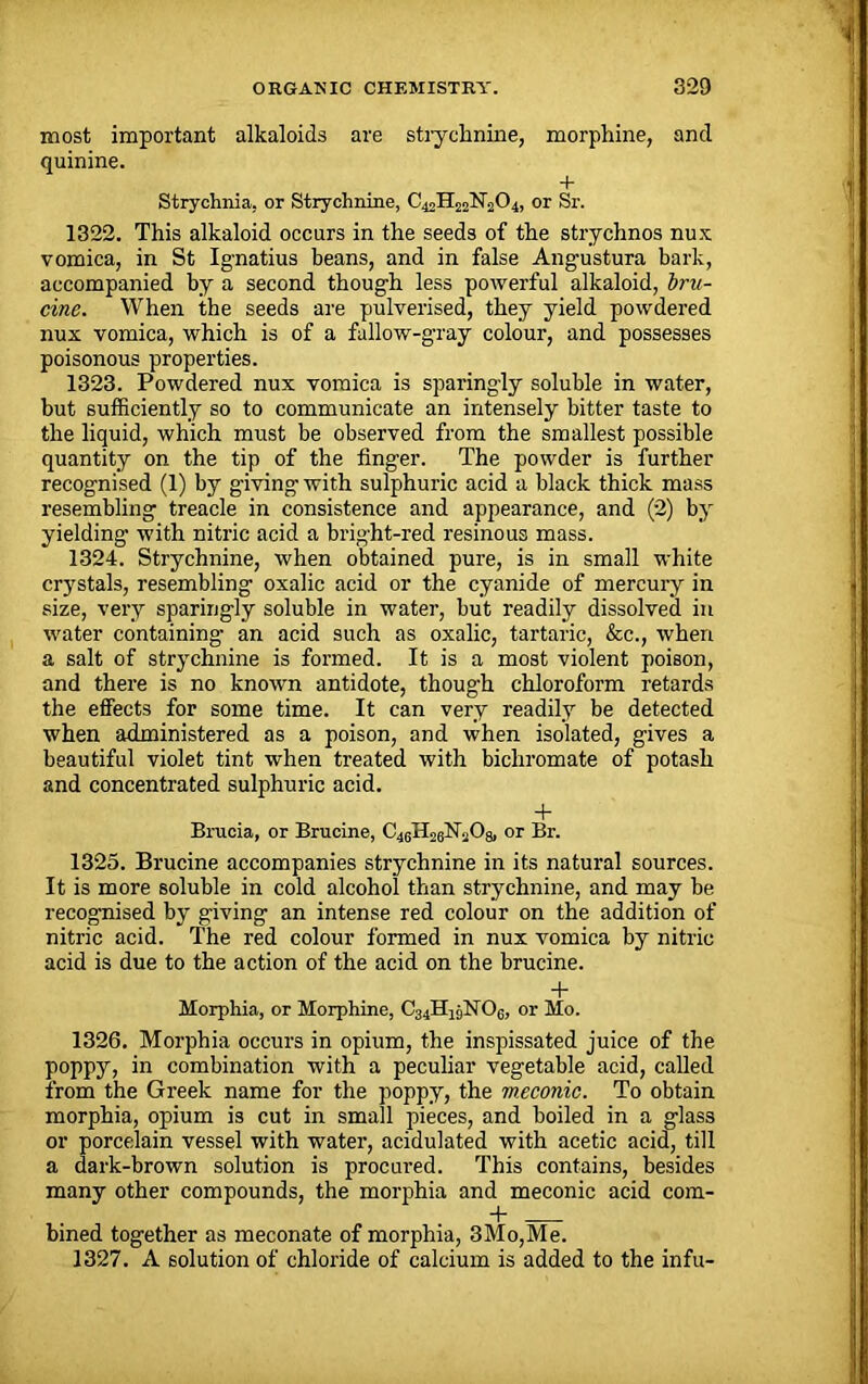 most important alkaloids are strychnine, morphine, and quinine. + Strychnia, or Strychnine, C42H22N2O4, or Sr. 1322. This alkaloid occurs in the seeds of the strychnos nux vomica, in St Ignatius beans, and in false Angustura bark, accompanied by a second though less powerful alkaloid, bru- cine. When the seeds are pulverised, they yield powdered nux vomica, which is of a fallow-gray colour, and possesses poisonous properties. 1323. Powdered nux vomica is sparingly soluble in water, but sufficiently so to communicate an intensely bitter taste to the liquid, which must be observed from the smallest possible quantity on the tip of the finger. The powder is further recognised (1) by giving with sulphuric acid a black thick mass resembling treacle in consistence and appearance, and (2) by yielding with nitric acid a bright-red resinous mass. 1324. Strychnine, when obtained pure, is in small white crystals, resembling oxalic acid or the cyanide of mercury in size, very sparingly soluble in water, but readily dissolved in water containing an acid such as oxalic, tartaric, &c., when a salt of strychnine is formed. It is a most violent poison, and there is no known antidote, though chloroform retards the effects for some time. It can very readily be detected when administered as a poison, and when isolated, gives a beautiful violet tint when treated with bichromate of potash and concentrated sulphuric acid. + Brucia, or Brucine, or Br. 1325. Brucine accompanies strychnine in its natural sources. It is more soluble in cold alcohol than strychnine, and may be recognised by giving an intense red colour on the addition of nitric acid. The red colour formed in nux vomica by nitric acid is due to the action of the acid on the brucine. + Morphia, or Morphine, or Mo. 1326. Morphia occurs in opium, the inspissated juice of the poppy, in combination with a peculiar vegetable acid, called from the Greek name for the poppy, the m.econic. To obtain morphia, opium is cut in small pieces, and boiled in a glass or porcelain vessel with water, acidulated with acetic acid, till a dark-brown solution is procured. This contains, besides many other compounds, the morphia and meconic acid com- bined together as meconate of morphia, 3Mo,Me. 1327. A solution of chloride of calcium is added to the infu-