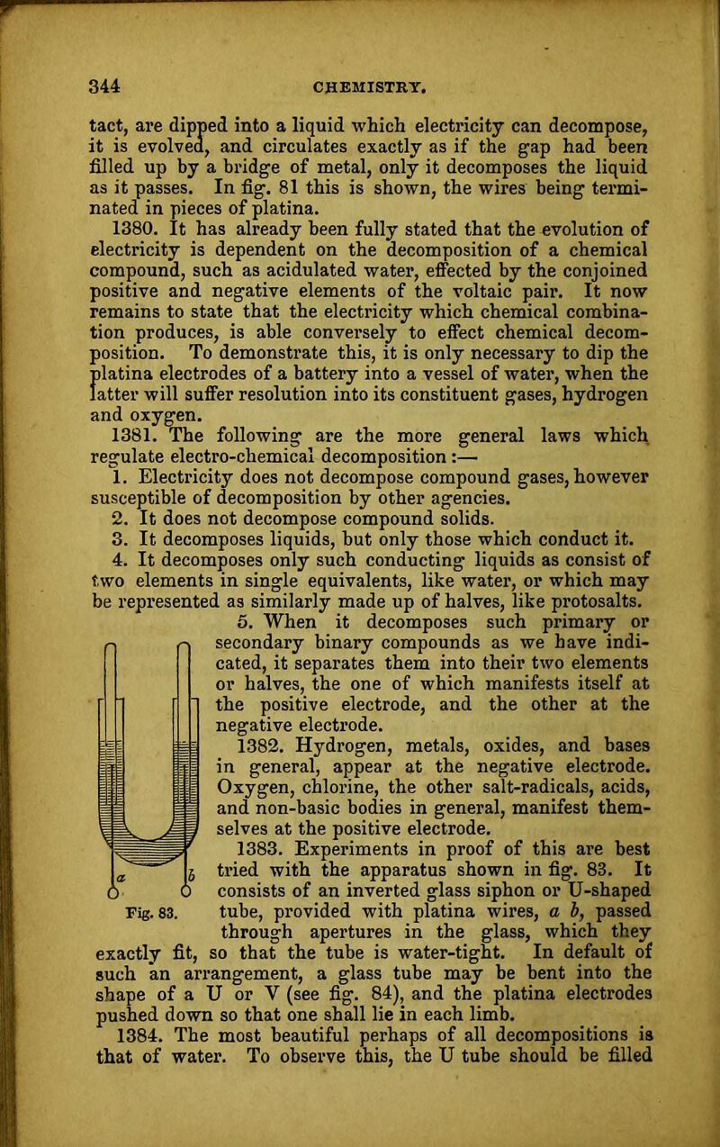 tact, are dipped into a liquid which electricity can decompose, it is evolved, and circulates exactly as if the gap had been filled up by a bridge of metal, only it decomposes the liquid as it passes. In fig. 81 this is shown, the wires being termi- nated in pieces of platina. 1380. It has already been fully stated that the evolution of electricity is dependent on the decomposition of a chemical compound, such as acidulated water, effected by the conjoined positive and negative elements of the voltaic pair. It now remains to state that the electricity which chemical combina- tion produces, is able conversely to effect chemical decom- position. To demonstrate this, it is only necessary to dip the Jilatina electrodes of a battery into a vessel of water, when the atter will suffer resolution into its constituent gases, hydrogen and oxygen. 1381. The following are the more general laws which regulate electro-chemical decomposition :— 1. Electricity does not decompose compound gases, however susceptible of decomposition by other agencies. 2. It does not decompose compound solids. 3. It decomposes liquids, but only those which conduct it. 4. It decomposes only such conducting liquids as consist of two elements in single equivalents, like water, or which may be represented as similarly made up of halves, like protosalts. o. When it decomposes such primary or secondary binary compounds as we have indi- cated, it separates them into their two elements or halves, the one of which manifests itself at the positive electrode, and the other at the negative electrode. 1382. Hydrogen, metals, oxides, and bases in general, appear at the negative electrode. Oxygen, chlorine, the other salt-radicals, acids, and non-basic bodies in general, manifest them- selves at the positive electrode. 1383. Experiments in proof of this are best tried with the apparatus shown in fig. 83. It consists of an inverted glass siphon or U-shaped through apertures in the glass, which they exactly fit, so that the tube is water-tight. In default of such an arrangement, a glass tube may be bent into the shape of a U or Y (see fig. 84), and the platina electrodes pushed down so that one shall lie in each limb. 1384. The most beautiful perhaps of all decompositions is that of water. To observe this, the U tube should be filled