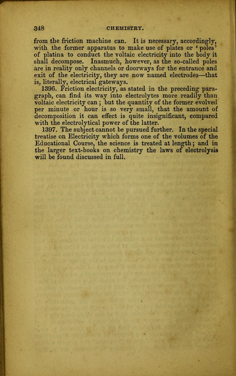 from the friction machine can. It is necessary, accordingly, with the former apparatus to make use of plates or ‘ poles ’ of platina to conduct the voltaic electricity into the body it shall decompose. Inasmuch, howevei1, as the so-called poles ai’e in reality only channels or doorways for the entrance and exit of the electricity, they are now named electrodes—that is, literally, electi’ical gateways. 1396. Friction electricity, as stated in the preceding para- graph, can find its way into electrolytes more readily than voltaic electricity can ; but the quantity of the former evolved per minute or hour is so vei’y small, that the amount of decomposition it can effect is quite insignificant, compared with the electrolytical power of the lattei’. 1397. The subject cannot be pursued further. In the special ti-eatise on Electi’icity which forms one of the volumes of the Educational Course, the science is treated at length; and in the lai’ger text-books on chemistry the laws of electrolysis will be found discussed in full.