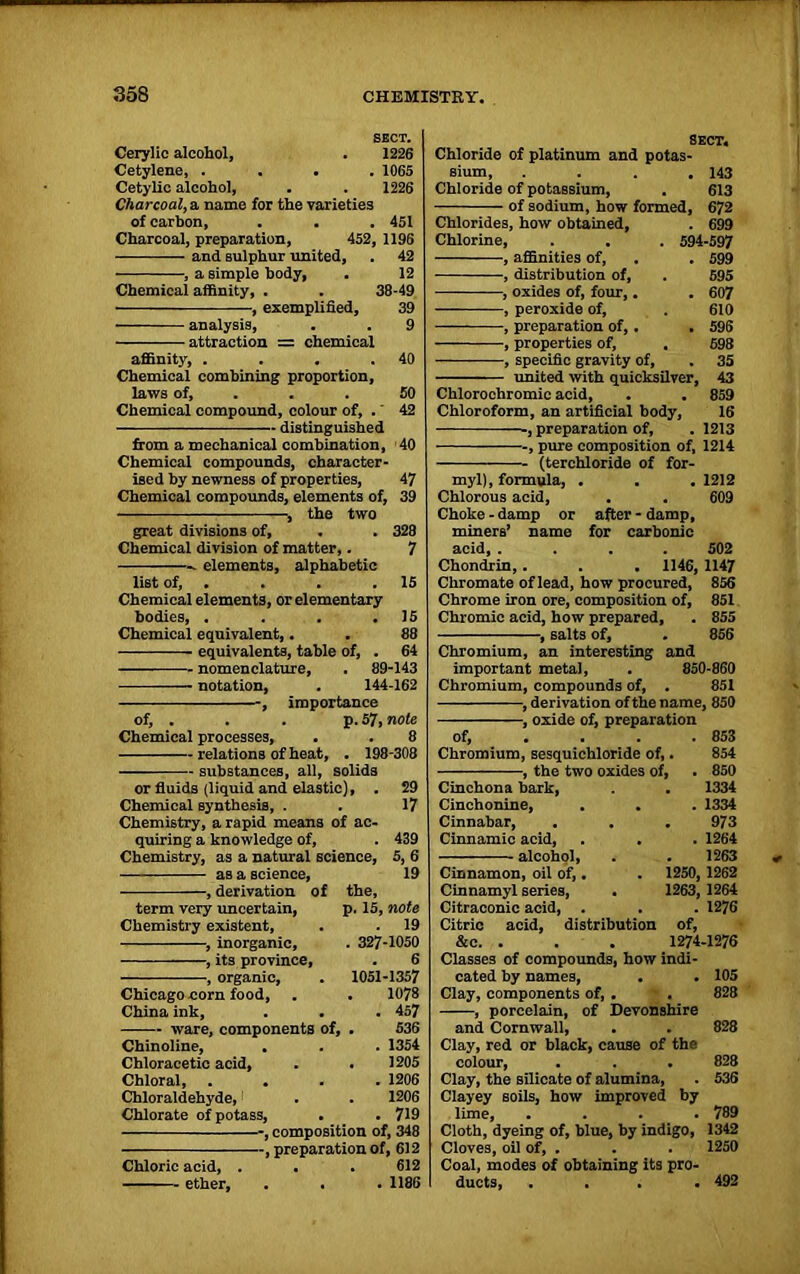 SECT. Cerylie alcohol, . 1226 Cetylene, .... 1065 Cetylic alcohol, . . 1226 Charcoal, a name for the varieties of carbon, . . .451 Charcoal, preparation, 452, 1196 and sulphur united, . 42 , a simple body, . 12 Chemical affinity, . . 38-49 , exemplified, 39 analysis, . . 9 —— -attraction = chemical affinity, . . . .40 Chemical combining proportion, laws of, . . 50 Chemical compound, colour of, .' 42 distinguished from a mechanical combination, 40 Chemical compounds, character- ised by newness of properties, 47 Chemical compounds, elements of, 39 , the two great divisions of, . . 328 Chemical division of matter,. 7 elements, alphabetic list of, . . . .15 Chemical elements, or elementary bodies, . . . .15 Chemical equivalent,. . 88 equivalents, table of, . 64 nomenclature, . 89-143 notation, . 144-162 , importance of, . . . p. 57, note Chemical processes, . . 8 relations of heat, . 198-308 substances, all, solids or fluids (liquid and elastic), . 29 Chemical synthesis, . . 17 Chemistry, a rapid means of ac- quiring a knowledge of, . 439 Chemistry, as a natural science, 5, 6 as a science, 19 , derivation of the, term very uncertain, p. 15, note Chemistry existent, . . 19 , inorganic, . 327-1050 , its province, . 6 , organic, . 1051-1357 Chicago corn food, . . 1078 China ink, . . . 457 ware, components of, . 536 Chinoline, . . . 1354 Chloracetic acid, . . 1205 Chloral 1206 Chloraldehyde, . . 1206 Chlorate of potass, . . 719 -, composition of, 348 -, preparation of, 612 Chloric acid, . . . 612 ether, . . . 1186 Chloride of platinum and potas sium, . Chloride of potassium, - of sodium, how formed, sect. Chlorides, how obtained, Chlorine, -, affinities of, -, distribution of, -, oxides of, four, -, peroxide of, -, preparation of,. . -, properties of, -, specific gravity of, united with quicksilver, 143 613 672 699 594-597 . 599 595 607 610 596 598 35 43 Chlorochromic acid, . . 859 Chloroform, an artificial body, 16 , preparation of, . 1213 -, pure composition of, 1214 (terchloride of for- myl), formula, . . . 1212 Chlorous acid, . . 609 Choke-damp or after-damp, miners’ name for carbonic acid, .... 502 Chondrin,. . . 1146, 1147 Chromate of lead, how procured, 856 Chrome iron ore, composition of, 851 Chromic acid, how prepared, . 855 -, salts of, . 856 Chromium, an interesting and important metal, . 850-860 Chromium, compounds of, . 851 -, derivation of the name, 850 -, oxide of, preparation Of, 853 Chromium, sesquiehloride of, 854 , the two oxides of, 850 Cinchona bark, 1334 Cinchonine, 1334 Cinnabar, 973 Cinnamic acid, 1264 alcohol, 1263 Cinnamon, oil of,. 1250, 1262 Cinnamyl series, 1263, 1264 Citraconic acid, . 1276 Citric acid, distribution of, &c. . . . 1274-1276 Classes of compounds, how indi- cated by names, . . 105 Clay, components of, . . 828 , porcelain, of Devonshire and Cornwall, . . 828 Clay, red or black, cause of the colour, . . . 828 Clay, the silicate of alumina, . 536 Clayey soils, how improved by lime, .... 789 Cloth, dyeing of, blue, by indigo, 1342 Cloves, oil of, . . . 1250 Coal, modes of obtaining its pro- ducts, .... 492