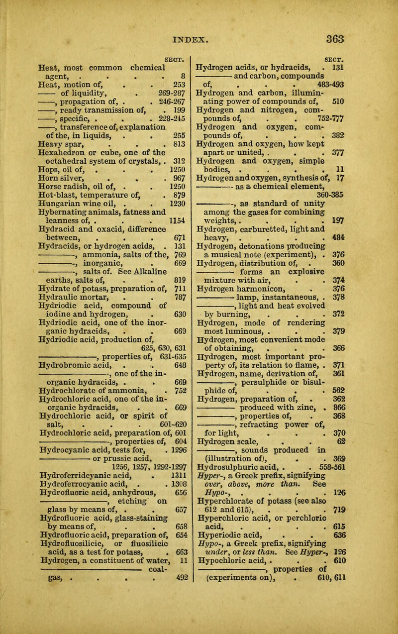 SECT. Heat, most common chemical agent, .... 8 Heat, motion of, . . 253 of liquidity, . 269-287 , propagation of, . . 246-267 , ready transmission of, . 199 , specific, . . . 228-245 , transference of, explanation of the, in liquids, . . 255 Heavy spar, . . . 813 Hexahedron or cube, one of the octahedral system of crystals,. 312 Hops, oil of, . . . 1250 Horn silver, . . . 967 Horse radish, oil of, . . 1250 Hot-blast, temperature of, . 879 Hungarian wine oil, . . 1230 Hybernating animals, fatness and leanness of, . . . 1154 Hydracid and oxacid, difference between, . . . 671 Hydracids, or hydrogen acids, . 131 , ammonia, salts of the, 769 , inorganic, . 669 , salts of. See Alkaline earths, salts of, . . 819 Hydrate of potass, preparation of, 711 Hydraulic mortar, . . 787 Hydriodic acid, compound of iodine and hydrogen, . 630 Hydriodic acid, one of the inor- ganic hydracids, . . 669 Hydriodic acid, production of, 625, 630, 631 , properties of, 631-635 Hydrobromic acid, . . 648 , one of the in- organic hydracids, . . 669 Hydrochlorate of ammonia, . 752 Hydrochloric acid, one of the in- organic hydracids, . . 669 Hydrochloric acid, or spirit of salt, . . . 601-620 Hydrochloric acid, preparation of, 601 , properties of, 604 Hydrocyanic acid, tests for, . 1296 or prussic acid, 1256, 1257. 1292-1297 Hydroferridcyanic acid, . 1311 Hydroferrocyanic acid, . . 1308 Hydrofluoric acid, anhydrous, 656 • , etching on glass by means of, . . 657 Hydrofluoric acid, glass-staining by means of, . . 658 Hydrofluoric acid, preparation of, 654 Hydrofluosilicic, or fluosilicic acid, as a test for potass, . 663 Hydrogen, a constituent of water, 11 ■ — coal- SECT. Hydrogen acids, or hydracids, . 131 and carbon, compounds of, 483-493 Hydrogen and carbon, illumin- ating power of compounds of, 510 Hydrogen and nitrogen, com- pounds of, . . 752-777 Hydrogen and oxygen, com- pounds of, . . 382 Hydrogen and oxygen, how kept apart or united, . . . 377 Hydrogen and oxygen, simple bodies, . . . .11 Hydrogen and oxygen, synthesis of, 17 as a chemical element, 360-385 -, as standard of unity among the gases for combining weights,.... 197 Hydrogen, carburetted, light and heavy, .... 484 Hydrogen, detonations producing a musical note (experiment), . 376 Hydrogen, distribution of, . 360 forms an explosive mixture with air, . . 374 Hydrogen harmonicon, . 376 lamp, instantaneous, . 378 , light and heat evolved by burning, . . . 372 Hydrogen, mode of rendering most luminous, . . . 379 Hydrogen, most convenient mode of obtaining, . . . 366 Hydrogen, most important pro- perty of, its relation to flame, . 371 Hydrogen, name, derivation of, 361 , persulphide or bisul- phide of, ... 502 Hydrogen, preparation of, . 362 produced with zinc, . 866 ■ properties of, . 368 , refracting power of, for light, . . . 370 Hydrogen scale, . . 62 , sounds produced in (illustration of), . . 369 Hydrosulphuric acid, . . 558-561 Hyper-, a Greek prefix, signifying over, above, more than. See Hypo-, . . . .126 Hyperchlorate of potass (see also 612 and 615), . . .719 Hyperchloric acid, or perchloric acid, .... 615 Hyperiodic acid, . . 636 Hypo-, a Greek prefix, signifying under, or less than. See Hyper-, 126 Hypochloric acid, . . . 610 , properties of (experiments on), . 610,611 gas, . 492