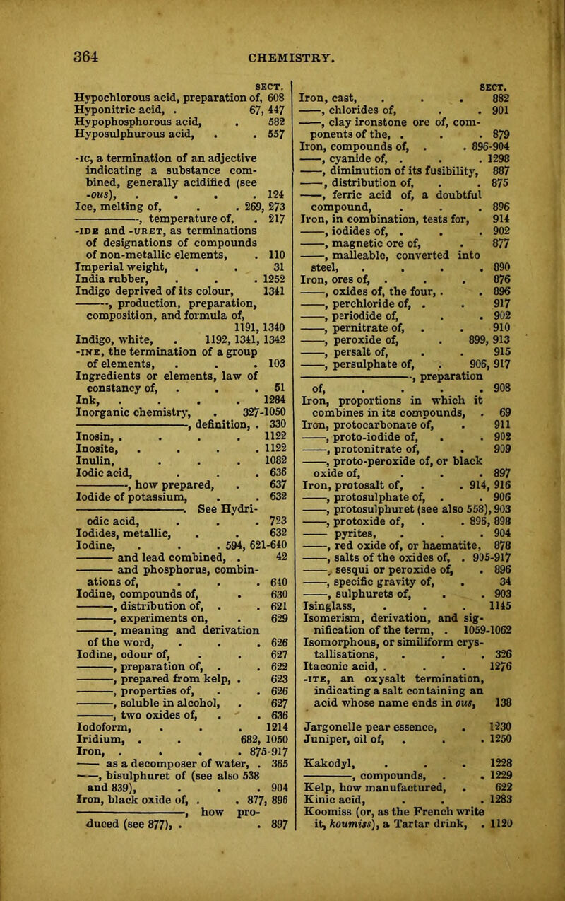 SECT. Hypochlorous acid, preparation of, 608 Hyponitric acid, . 67, 447 Hypophosphorous acid, . 582 Hyposulphurous acid, . . 557 -ic, a termination of an adjective indicating a substance com- bined, generally acidified (see -ms), . . . .124 Ice, melting of, . . 269, 273 , temperature of, . 217 -IDE and -uret, as terminations of designations of compounds of non-metallie elements, . 110 Imperial weight, India rubber, Indigo deprived of its colour, , production, preparation, composition, and formula of, 1191,1340 Indigo, white, . 1192, 1341, 1342 -ine, the termination of a group of elements, . . . 103 Ingredients or elements, law of 31 . 1252 1341 Iodide of potassium, odic acid, Iodides, metallic, Iodine, and lead combined, . 632 See Hydri- . 723 632 . 594, 621-640 42 and phosphorus, combin- ations of, ... 640 Iodine, compounds of, . 630 , distribution of, . . 621 , experiments on, . 629 , meaning and derivation of the word, . . . 626 Iodine, odour of, . . 627 , preparation of, . . 622 , prepared from kelp, . 623 , properties of, . . 626 , soluble in alcohol, . 627 , two oxides of, . . 636 Iodoform, . . . 1214 Iridium, . . 682, 1050 Iron, .... 875-917 as a decomposer of water, . 365 , bisulphuret of (see also 538 and 839), . . . 904 Iron, black oxide of, . . 877, 896 , how pro- duced (see 877), . . 897 SECT. Iron, cast, . . . 882 , chlorides of, . . 901 , clay ironstone ore of, com- ponents of the, . . . 879 Iron, compounds of, . . 896-904 , cyanide of, . . . 1298 , diminution of its fusibility, 887 , distribution of, . . 875 , ferric acid of, a doubtful compound, Iron, in combination, tests for, , iodides of, . . , magnetic ore of, , malleable, converted into steel, .... Iron, ores of, . , oxides of, the four, . . , perchloride of, . , periodide of, , pernitrate of, , peroxide of, , persalt of, , persulphate of, --, preparation 896 914 902 877 890 876 896 917 . 902 910 899, 913 915 906, 917 constancy of, 51 of, . 908 Ink, 1284 Iron, proportions in which it Inorganic chemistry, 327 -1050 combines in its comDounds, 69 , definition, . 330 Iron, protocarbonate of, 911 Inosin, . 1122 , proto-iodide of, 902 Inosite, 1122 , protonitrate of, 909 Inulin, 1082 , proto-peroxide of, or black Iodic acid, 636 oxide of, 897 , how prepared, 637 Iron, protosalt of, 914, 916 , protosulphate of, . . 906 , protosulphuret (see also 558), 903 , protoxide of, . . 896, 898 pyrites, . . . 904 , red oxide of, or haematite, 878 , salts of the oxides of, . 905-917 , sesqui or peroxide of, . 896 -, specific gravity of, . 34 , sulphurets of, . . 903 Isinglass, . . . 1145 Isomerism, derivation, and sig- nification of the term, . 1059-1062 Isomorphous, or similiform crys- tallisations, . . . 326 Itaconic acid, . . . 1276 -ite, an oxysalt termination, indicating a salt containing an acid whose name ends in out. Jargonelle pear essence. Juniper, oil of, Kakodyl, -, compounds, 138 1230 . 1250 1228 . 1229 622 . 1283 Kelp, how manufactured, . Kinic acid, Koomiss (or, as the French write it, koumiss), a Tartar drink, . 1120