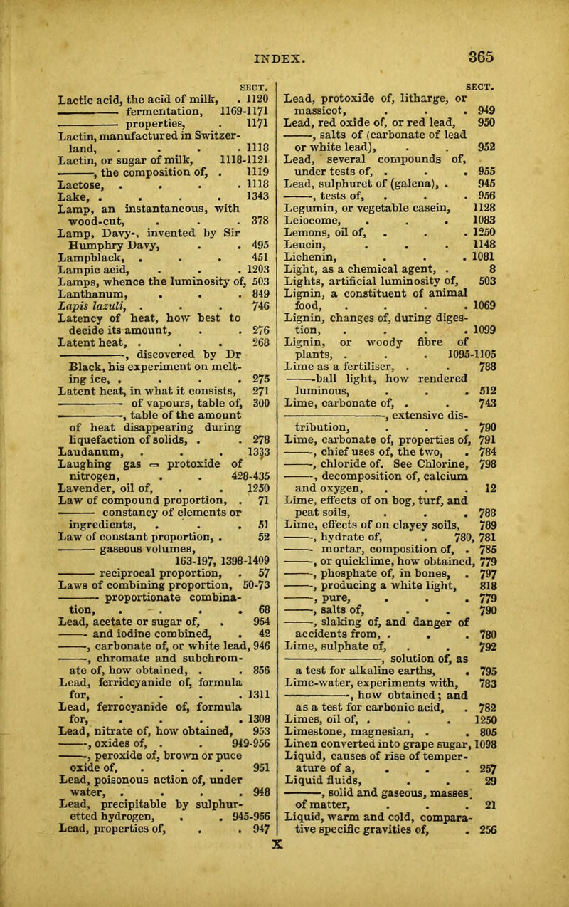 SECT. Lactic acid, the acid of milk, .1120 fermentation, 1169-1171 properties, . 1171 Lactin, manufactured in Switzer- land, . . . .1118 Lactin, or sugar of milk, 1118-1121 , the composition of, . 1119 Lactose, . . . .1118 Lake, • • . • 1343 Lamp, an instantaneous, with wood-cut, . - . 378 Lamp, Davy-, invented by Sir Humphry Davy, . . 495 Lampblack, . . . 451 Lam pic acid, . . . 1203 Lamps, whence the luminosity of, 503 Lanthanum, . . . 849 Lapis lazuli, . . . 746 Latency of heat, how best to decide its amount, . . 276 Latent heat, . . . 268 , discovered by Dr Black, his experiment on melt- ing ice, .... 275 Latent heat, in what it consists, 271 of vapours, table of, 3U0 - , table of the amount of heat disappearing during liquefaction of solids, . . 278 Laudanum, . . . 13J3 Laughing gas =• protoxide of nitrogen, . . 428-435 Lavender, oil of, . . 1250 Law of compound proportion, . 71 constancy of elements or ingredients, . .51 Law of constant proportion, . 52 gaseous volumes, 163-197, 1398-1409 reciprocal proportion, . 57 Laws of combining proportion, 50-73 proportionate combina- tion, . - . . ,68 Lead, acetate or sugar of, . 954 and iodine combined, . 42 , carbonate of, or white lead, 946 , chromate and subchrom- ate of, how obtained, . . 856 Lead, ferridcyanide of, formula for, .... 1311 Lead, ferrocyanide of, formula for, .... 1308 Lead, nitrate of, how obtained, 953 , oxides of, . . 949-956 , peroxide of, brown or puce oxide of, . . 951 Lead, poisonous action of, under water, .... 948 Lead, precipitable by sulphur- etted hydrogen, . . 945-956 Lead, properties of, . . 947 SECT. Lead, protoxide of, litharge, or massicot, . . . 949 Lead, red oxide of, or red lead, 950 , salts of (carbonate of lead or white lead), . . 952 Lead, several compounds of, under tests of, . . . 955 Lead, sulphuret of (galena), . 945 , tests of, . . 956 Legumin, or vegetable casein, 1128 Leiocome, . . . 1083 Lemons, oil of, . . 1250 Leucin, . • . 1148 Lichenin, . . . 1081 Light, as a chemical agent, . 8 Lights, artificial luminosity of, 503 Lignin, a constituent of animal food, .... 1069 Lignin, changes of, during diges- tion, .... 1099 Lignin, or woody fibre of plants, . . . 1095-1105 Lime as a fertiliser, . . 788 ball light, how rendered luminous, . . . 512 Lime, carbonate of, . . 743 , extensive dis- tribution, . . . 790 Lime, carbonate of, properties of, 791 , chief uses of, the two, . 784 , chloride of. See Chlorine, 798 , decomposition of, calcium and oxygen, . . .12 Lime, effects of on bog, turf, and peat soils, . . . 788 Lime, effects of on clayey soils, 789 , hydrate of, . 780, 781 mortar, composition of, . 785 , or quicklime, how obtained, 779 , phosphate of, in bones, . 797 , producing a white light, 818 , pure, . . . 779 , salts of, . . 790 , slaking of, and danger of accidents from, . . . 780 Lime, sulphate of, . . 792 , solution of, as a test for alkaline earths, • 795 Lime-water, experiments with, 783 , how obtained; and as a test for carbonic acid, . 782 Limes, oil of, . . . 1250 Limestone, magnesian, . . 805 Linen converted into grape sugar, 1098 Liquid, causes of rise of temper- ature of a, . . . 257 Liquid fluids, . . 29 , solid and gaseous, masses. of matter, . . . 21 Liquid, warm and cold, compara- tive specific gravities of, . 256 X