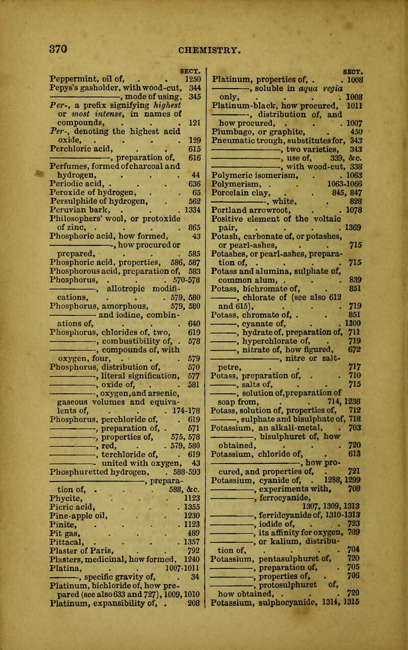 SECT. Peppermint, oil of, . . 1250 Pepys’s gasholder, with wood-cut, 344 , mode of using, 345 Per-, a prefix signifying highest or most intense, in names of compounds, . . .121 Per-, denoting the highest acid oxide, . . . .129 Perchloric acid, . . 615 , preparation of, 616 Perfumes, formed of charcoal and hydrogen, . . .44 Periodic acid, . . . 636 Peroxide of hydrogen, . . 65 Persulphide of hydrogen, . 562 Peruvian hark, . . . 1334 Philosophers' wool, or protoxide of zinc, .... 865 Phosphoric acid, how formed, 43 , how procured or prepared, . . , 585 Phosphoric acid, properties, 586, 587 Phosphorous acid, preparation of, 583 Phosphorus, . . . 570-578 , allotropic modifi- cations, . . . 579, 580 Phosphorus, amorphous, 579, 580 and iodine, combin- ations of, ... 640 Phosphorus, chlorides of, two, 619 , combustibility of, . 578 , compounds of, with oxygen, four, . . . 579 Phosphorus, distribution of, 570 , literal signification, 577 —— , oxide of, . . 581 , oxygen,and arsenic, gaseous volumes and equiva- lents of, . . . 174-178 Phosphorus, perchloride of, . 619 , preparation of, . 571 -, properties of, 575, 578 , red, . . 579, 580 , terchloride of, . 619 united with oxygen, 43 Phosphuretted hydrogen, . 588-593 , prepara- tion of, . . 588, &c. Phycite, 1123 Picric acid, . . . 1355 Pine apple oil, 1230 Pinite, .... 1123 Pit gas, . . . 489 Pittacal, . . . .1357 Plaster of Paris, . 792 Plasters, medicinal, how formed, 1240 Platina, . . 1007-1011 , specific gravity of, . 34 Platinum, bichloride of, how pre- pared (see also 633 and 727), 1009,1010 Platinum, expansibility of, . 208 SECT. Platinum, properties of, . . 1008 , soluble in aqua regia only, . . . . 1008 Platinum-black, how procured, 1011 , distribution of, and how procured, . . . 1007 Plumbago, or graphite, . 450 Pneumatic trough, substitutes for, 343 , two varieties, 343 , use of, 339, &c. •, with wood-cut, 338 Polymeric isomerism, . . 1063 Polymerism, . . 1063-1066 Porcelain clay, . . 845, 847 , white, Portland arrowroot, Positive element of the voltaic pair, .... Potash, carbonate of, or potashes, or pearl-ashes, Potashes, or pearl-ashes, prepara- tion of, . Potass and alumina, sulphate of, common alum, . Potass, bichromate of, , chlorate of (see also 612 and 615), . . .719 Potass, chromate of, . . 851 , cyanate of, . . 1300 , hydrate of, preparation of, 711 , hyperchlorate of, . 719 , nitrate of, how figured, 672 , nitre or salt- 1078 1369 715 715 839 851 petre, . . 717 Potass, preparation of, . . 710 , salts of, . . 715 , solution of,preparation of soap from, . . 714,1238 Potass, solution of, properties of, 712 , sulphate and bisulphate of, 718 Potassium, an alkali-metal, . 703 , bisulphuret of, how obtained, . . . 720 Potassium, chloride of, . 613 , how pro- cured, and properties of, . 721 Potassium, cyanide of, . 1288, 1299 , experiments with, 708 , ferrocyanide, 1307, 1309,1313 , ferridcyanide of, 1310-1313 , iodide of, . 723 — , its affinity for oxygen, 709 , or kalium, distribu- tion of, . . 704 Potassium, pentasulphuret of, 720 , preparation of, . 705 , properties of, . 706 , protosulphuret of, how obtained, . . . 720 Potassium, sulphocyanide, 1314, 1315