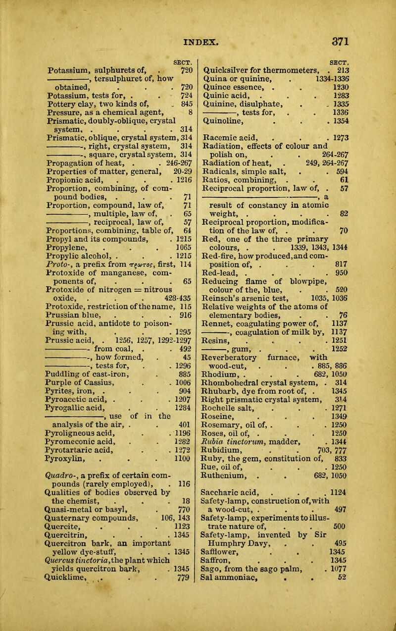 SECT. Potassium, sulphurets of, . 720 , tersulphuret of, how obtained, . . . 720 Potassium, tests for, . . 724 Pottery clay, two kinds of, „ 845 Pressure, as a chemical agent, 8 Prismatic, doubly-oblique, crystal system, .... 314 Prismatic, oblique, crystal system, 314 , right, crystal system, 314 , square, crystal system, 314 Propagation of heat, . . 246-267 Properties of matter, general, 20-29 Propionic acid, . . . 1216 Proportion, combining, of com- pound bodies, . . *71 Proportion, compound, law of, 71 , multiple, law of, . 65 , reciprocal, law of, 57 Proportions, combining, table of, 64 Propyl and its compounds, . 1215 Propylene, . . .1065 Propylic alcohol, . . . 1215 Proto-, a prefix from first, 114 Protoxide of manganese, com- ponents of, . . 65 Protoxide of nitrogen = nitrous oxide, . . . 428-435 Protoxide, restriction of the name, 115 Prussian blue, . . . 916 Prussic acid, antidote to poison- ing with, 1295 Prussic acid, . 1256, 1257, from coal, . 1292 -1297 492 , how formed, 45 , tests for, 1296 Puddling of cast-iron, 885 Purple of Cassius, 100b Pyrites, iron, . Pyroacetic acid, . 904 1207 Pyrogallic acid. 1284 , use of in the analysis of the air, . 401 Pyroligneous acid. 1196 Pyromeconic acid, 1282 Pyrotartaric acid. 1272 Pyroxylin, 1100 Quadraa prefix of certain com- pounds (rarely employed), 116 Qualities of bodies observed by the chemist. 18 Quasi-metal or basyl, 770 Quaternary compounds. 106 , 143 Quercite, 1123 Quercitrin, 1345 Quercitron bark, an important yellow dye-stuff, . . 1345 Quercus tinctoria, the plant which yields quercitron bark, . 1345 Quicklime, t. . . 779 SECT. Quicksilver for thermometers, . 213 Quina or quinine, . 1334-1336 Quince essence, . . 1230 Quinic acid, . . . 1283 Quinine, disulphate, . „ 1335 , tests for, . . 1336 Quinoline, . . . 1354 Racemic acid, . . . 1273 Radiation, effects of colour and polish on, . . 264-267 Radiation of heat, . 249, 264-267 Radicals, simple salt, . . 594 Ratios, combining, . . 61 Reciprocal proportion, law of, . 57 , a result of constancy in atomic weight, . . . .82 Reciprocal proportion, modifica- tion of the law of, . . 70 Red, one of the three primary colours, . . 1339, 1343, 1344 Red-fire, how produced,and com- position of, . . . 817 Red-lead, .... 950 Reducing flame of blowpipe, colour of the, blue, . . 520 Reinsch’s arsenic test, 1035, 1036 Relative weights of the atoms of elementary bodies, . . 76 Rennet, coagulating power of, 1137 , coagulation of milk by, 1137 Resins, . 1251 — , gum, . . . 1252 Reverberatory furnace, with wood-cut, . . . 885, 886 Rhodium, . . . 682, 1050 Rhombohedral crystal system, . 314 Rhubarb, dye from root of, . 1345 Right prismatic crystal system, 3’4 Rochelle salt, . . . 1271 Roseine, . . . 1349 Rosemary, oil of, . . . 1250 Roses, oil of, . . . 1250 Rnbia tinctorum, madder, . 1344 Rubidium, . . 703, 777 Ruby, the gem, constitution of, 833 Rue, oil of, ... 1250 Ruthenium, . . 682, 1050 Saccharic acid, . . . 1124 Safety-lamp, construction of,with a wood-cut, . . . 497 Safety-lamp, experiments to illus- trate nature of, . . 500 Safety-lamp, invented by Sir Humphry Davy, . . 495 Safflower, . . 1345 Saffron, . . . 1345 Sago, from the sago palm, . 1077 Sal ammoniac, . . 52 1