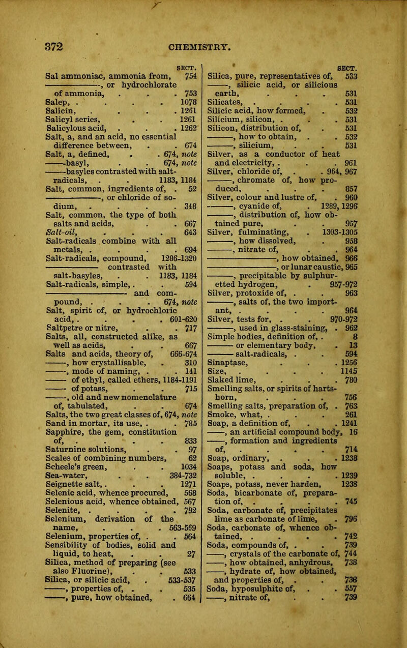 SECT. Sal ammoniac, ammonia from, 751 , or hydroehlorate of ammonia, . . . 753 Salep, . . . 1078 Salicin, .... 1261 Salicyl series, . . 1261 Salicylous acid, . . . 1262 Salt, a, and an acid, no essential difference between, . . 674 Salt, a, defined, . . 674, note -basyl, . . 674, note basyles contrasted with salt- radicals, . . 1183, 1184 Salt, common, ingredients of, . 52 , or chloride of so- dium, . . . .348 Salt, common, the type of both salts and acids, . . 667 Salt-oil, . . . 643 Salt-radicals combine with all metals, .... 694 Salt-radicals, compound, 1286-1320 contrasted with salt-basyles, . . 1183, 1184 Salt-radicals, simple,. . 594 and com- pound, . . . 674, note Salt, spirit of, or hydrochloric acid, .... 601-620 Saltpetre or nitre, . . 717 Salts, all, constructed alike, as well as acids, . . 667 Salts and acids, theory of, 666-674 , how crystallisable, . 310 , mode of naming, . . 141 of ethyl, called ethers, 1184-1191 of potass, . . 715 , old and new nomenclature of, tabulated, . . 674 Salts, the two great classes of, 674, note Sand in mortar, its use, . . 785 Sapphire, the gem, constitution of, . . . .833 Saturnine solutions, . . 97 Scales of combining numbers, 62 Scheele’s green, . . 1034 Sea-water, . . 384-732 Seignette salt,. . . 1271 Selenic acid, whence procured, 568 Selenious acid, whence obtained, 567 Selenite, .... 792 Selenium, derivation of the name, . . . 563-569 Selenium, properties of, . . 564 Sensibility of bodies, solid and liquid, to heat, . . 27 Silica, method of preparing (see also Fluorine), . . 533 Silica, or silicic acid, . 533-537 , properties of, . . 535 , pure, how obtained, . 664 Silica, pure, representatives of, 533 , silicic acid, or silicious earth, . . . 531 Silicates, .... 531 Silicic acid, how formed, . 532 Silicium, silicon, . . . 531 Silicon, distribution of, . 531 , how to obtain, . . 532 , silicium, . . 531 Silver, as a conductor of heat and electricity, . . . 961 Silver, chloride of, . . 964, 967 • , chromate of, how pro- duced, . . . 857 Silver, colour and lustre of, . 960 , cyanide of, . 1289, 1296 , distribution of, how ob- tained pure, . . 957 Silver, fulminating, . 1303-1305 , how dissolved, . 958 , nitrate of, . . 964 — — , how obtained, 966 , or lunar caustic, 965 , precipitable by sulphur- etted hydrogen, . 957-972 Silver, protoxide of, . . 963 , salts of, the two import- ant, .... 964 Silver, tests for, . . 970-972 -, used in glass-staining, Simple bodies, definition of, , or elementary body, - salt-radicals, . 962 8 13 594 1256 1145 780 Sinaptase, Size, .... Slaked lime. Smelling salts, or spirits of harts- horn, . . . 756 Smelling salts, preparation of, . 763 Smoke, what, . . . 261 Soap, a definition of, . . 1241 , an artificial compound body, 16 , formation and ingredients of, . . . . 714 Soap, ordinary, . . . 1238 Soaps, potass and soda, how soluble, .... 1239 Soaps, potass, never harden, 1238 Soda, bicarbonate of, prepara- tion of, . . . . 745 Soda, carbonate of, precipitates lime as carbonate of lime, . 796 Soda, carbonate of, whence ob- tained, .... 742 Soda, compounds of, . . 739 , crystals of the carbonate of, 744 —-—, how obtained, anhydrous, 738 , hydrate of, how obtained, and properties of, . . 738 Soda, hyposulphite of, . . 557 , nitrate of, . . 739