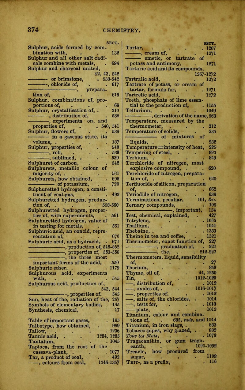 SECT. Sulphur, acids formed by com- bination with, . , 132 Sulphur and all other salt-radi- cals combine with metals, . 694 Sulphur and charcoal united, 42, 43, 542 or brimstone, . 538-542 , ohloride of, . . 617 , prepara- tion of, . . 618 Sulphur, combinations of, pro- portions of, . . 69 Sulphur, crystallisation of, . 310 , distribution of, . 538 , experiments on, and properties of, . . 540, 541 Sulphur, flowers of, . . 539 in a gaseous state, its volume, . . . .187 Sulphur, properties of, . 540 , roll, . . .539 , sublimed, . . 539 Sulphuret of carbon, . . 542 Sulphurets, metallic colour of majority of, . . . 561 Sulphurets, how obtained, . 698 of potassium, . 720 Sulphuretted hydrogen, a consti- tuent of coal-gas, . . 492 Sulphuretted hydrogen, produc- tion of, . . . 558-560 Sulphuretted hydrogen, proper- ties of, with experiments, . 561 Sulphuretted hydrogen, value of in testing for metals, . 561 Sulphuric acid, an oxacid, repre- sentation of, . . 670 6ulphuric acid, as a hydracid, . 671 , production of, 546-552 , properties of, 553-556 , the three most important forms of the acid, 550 Sulphuric ether, . . .1179 Sulphurous acid, experiments with, .... 545 Sulphurous acid, production of, 543, 544 , properties of, 545 Sun, heat of the, radiation of the, 267 Symbols of elementary bodies, 145 Synthesis, chemical, . 17 Table of important gases, . 195 Talbotype, how obtained, . 969 Tallow, .... 1236 Tannic acid, . . 1284, 1285 Tantalum, . . . 1045 Tapioca, from the root of the cassava-plant, . . . 1077 Tar, a product of coal, . 492 , colours from coal, 1346-1357 SECT. Tartar, .... 1267 , cream of, . . 1271 emetic, or tartrate of potass and antimony, . 1271 Tartaric acid and its compounds, 1267-1272 Tartralic acid, . . 1272 Tartrate of potass, or cream of tartar, formula for, . . 1271 Tartrelic acid, . . 1272 Teeth, phosphate of lime essen- tial to the production of, . 1155 Tellurium, . . . 1049 , derivation of the name, 563 Temperature, measured by the thermometer, . . . 212 Temperature of solids, . 234 of mixtures of liquids, .... 232 Temperatures intensity of heat, 225 Tempering of steel, . . 893 Terbium, .... 849 Terchloride of nitrogen, most explosive compound, . . 620 Terchloride of nitrogen, prepara- tion of, . . . . 620 Terfluoride of silicon, preparation of, ... 662 Teriodide of nitrogen, . 638 Terminations, peculiar, 101, &e. Ternary compounds, . . 106 , important, 134 Test, chemical, explained, . 427 Tetrylene, . . . 1065 Thallium, . . . 1041 Thebaine, .... 1333 Theine in tea and coffee, . 1321 Thermometer, exact function of, 227 , graduation of, . 221 , the, . . 212-227 Thermometers, liquid, sensibility of, ... . 27 Thorium, 849 Thyme, oil of. 44, 1250 Tin, 1012-1020 ——, distribution of. . 1012 —, oxides of,. 1016-1017 —, properties of, . . 1012 —, salts of, the chlorides, 1014 , tests for. . 1018 plate, 1013 Titanium, colour and combina- tions of, . 685, note , and 1044 Titanium, in iron slags, . . 883 Tobacco-pipes, why glazed. . 832 Tons les Mois, . 1078 Tragacanthin, or gum traga- canth, 1090-1092 Treacle, how procured from sugar, 1108 Trit-, as a prefix, . 116