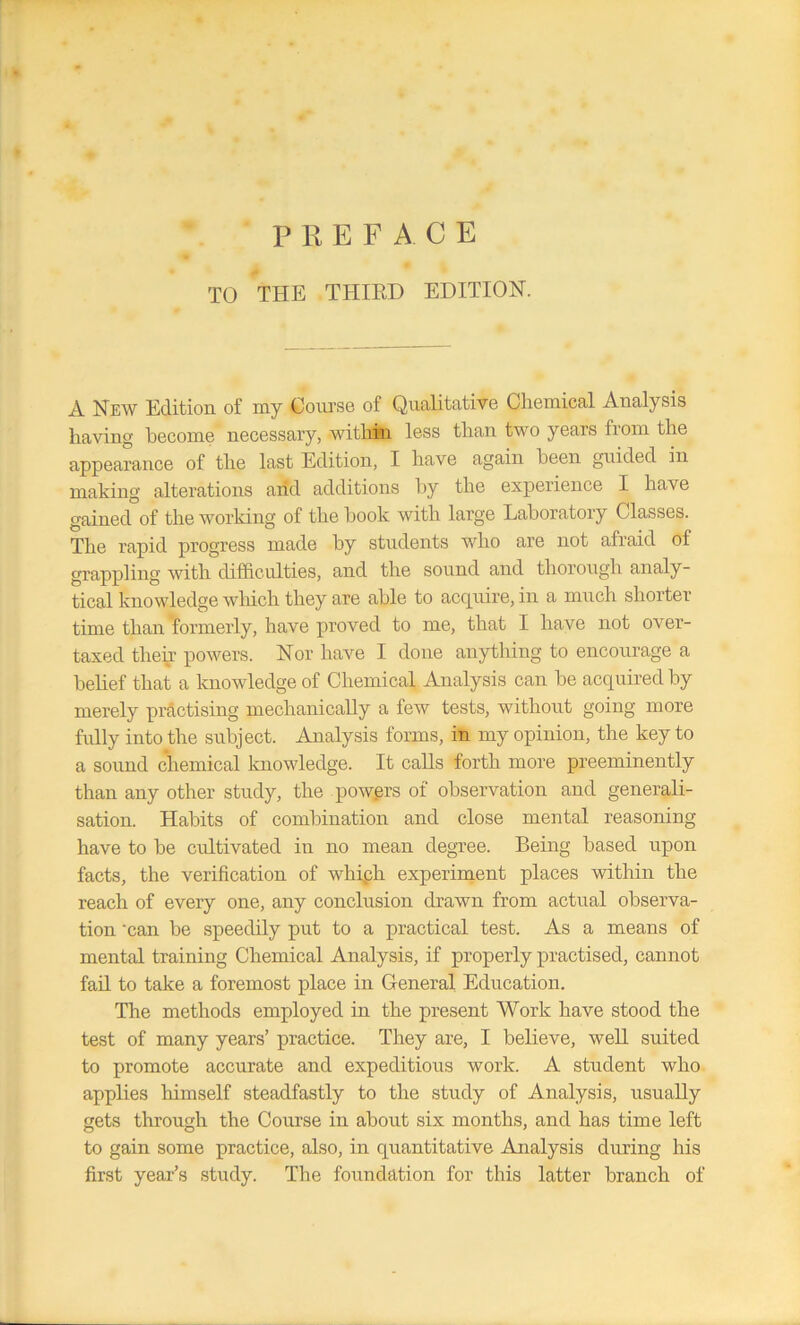 PREFACE TO THE THIRD EDITION. A New Edition, of my Course of Qualitative Chemical Analysis having become necessary, within less than two years from the appearance of the last Edition, I have again been guided in making alterations and additions by the experience I have gained of the working of the book with large Laboratory Classes. The rapid progress made by students who are not afraid of grappling with difficulties, and the sound and thorough analy- tical knowledge which they are able to acquire, in a much shorter- time than formerly, have proved to me, that I have not over- taxed their powers. Nor have I done anything to encourage a belief that a knowledge of Chemical Analysis can be acquired by merely practising mechanically a few tests, without going more fully into the subject. Analysis forms, in my opinion, the key to a sound chemical knowledge. It calls forth more preeminently than any other study, the powers of observation and generali- sation. Habits of combination and close mental reasoning have to be cultivated in no mean degree. Being based upon facts, the verification of whiph experiment places within the reach of every one, any conclusion drawn from actual observa- tion 'can be speedily put to a practical test. As a means of mental training Chemical Analysis, if properly practised, cannot fail to take a foremost place in General Education. The methods employed in the present Work have stood the test of many years’ practice. They are, I believe, well suited to promote accurate and expeditious work. A student who applies himself steadfastly to the study of Analysis, usually gets through the Course in about six months, and has time left to gain some practice, also, in quantitative Analysis during his first year’s study. The foundation for this latter branch of