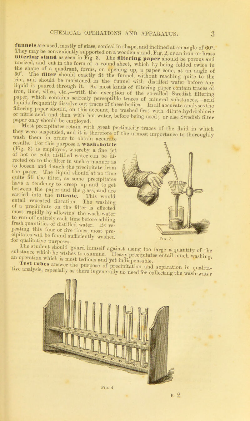 funnels are used, mostly of glass, conical in shape, and inclined at an angle of 60°. They may be conveniently supported on a wooden stand, Eig. 2, or an iron or brass filtering stand as seen in Eig. 3. The filtering paper should be porous and unsized, and cut m the form of a round sheet, which by being folded twice in !-no n'P of a quadrant, forms, on opening up, a paper cone, at an angle of . llie filter should exactly fit the funnel, without reaching quite to the nm, and should be moistened in the funnel with distilled water before any liquid is poured through it. As most kinds of filtering paper contain traces of iron, lime, silica, etc.,—with the exception of the so-called Swedish filtering paper, which contains scarcely perceptible traces of mineral substances,—acid liquids frequently dissolve out traces of these bodies. In all accurate analyses the filtering paper should, on tins account, be washed first with dilute hydrochloric or nitric acid, and then with hot water, before being used; or else Swedish filler paper only should be employed. Most precipitates retain with great pertinacity traces of the fluid in which they were suspended, and it is therefore of the utmost importance to thoroughly wash them m order to obtain accurate 6 J results. Eor this purpose a wasli-bottle (hig. 3) is employed, whereby a fine jet of hot or cold distilled water can be di- rected on to the filter in such a manner as to loosen and detach the precipitate from the paper. The liquid should at no time quite fill the filter, as some precipitates have a tendency to creep up and to get between the paper and the glass, and are carried into the filtrate. This would entail repeated filtration. The washing of a precipitate on the filter is efl'ected most rapidly by allowing the wash-water to run oil entirely each time before adding fresh quantities of distilled water. By re- peating this four or five times, most pre- cipitates will be found sufficiently washed for qualitative purposes. subAaLefcwWfilh°UldngU!rd himSelf aSainst usillg ,0° large a quantity of the an oreration^which T ^ ? ,examine- Heavy precipitates entail much washing, i 1 8 most tedl0us and yet indispensable. h live analvsL e! th® Purpose of precipitation and separation in qualita- ve analysis, especially as there is generally no need for collecting the wash-water Fig. 3. B 2 Flo. 4