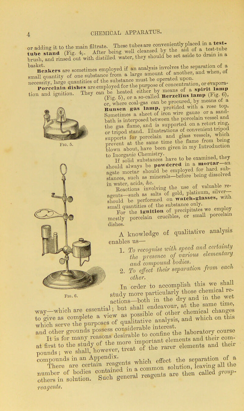 slSaa5£.tooS;,,A?, brush, and rinsedout with distilled water, they should be set aside to dram i tion and ignition. They can * heated ^ (Fi g 6), or where coal-gas can be procured, by means of a Bunsen gas lamp, provided with a rose top. Sometimes a sheet of iron wire gauze or a sand- bath is interposed between the porcelain vessel and the gas flame, and is supported on a retort ring, or tripod stand. Illustrations of convenient tripod supports for porcelain and glass vessels, which prevent at the samo time the flame from being blown about, have boon given m my Introduction t0 Wtt'l*. to bo examined, they should always be powdered m a mortal an agate mortar should bo employed for haid sub stances, such as minerals—before being dissolved ‘■Ctf fixing the r of valuable - agents—such as salts of gold, platinum, silve should bo performed on watch-glasses, witl small Quantities of the substance only. Por the ignition of precipitates we employ mostly porcelain crucibles, or small porcelain dishes. A knowledge of qualitative analysis enables us— 1 To recoqnise with speed and certainty the presence of various elementary and compound bodies. 2. To effect their separation from eacli other. In order to accomplish this we shall study more particularly those chemical re- actions—both in the dry and m the wet , • 1. u.,j. ohail endeavour, at the same tune, way—which are essentia , other chemical changes SS “4 ^this ;onndltowe\Sftowevermtreat of the rarer elements and them “regents Xmlntlutn. “suchgeneral reagents are then called grouS- reagents.