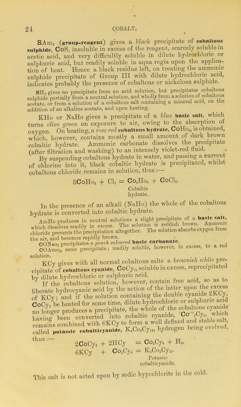 SAm2 (group-reagent) gives a black precipitate of cobaltous sulphide, CoS, insoluble in excess of the reagent, scarcely soluble in acetic acid, and very difficultly soluble in dilute hydrochloric or sulphuric acid, but readily soluble in aqua regia upon the applica- tion of heat. Hence a black residue left, on treating the amnionic sulphide precipitate of Group III with dilute hydrochloric acid, indicates probably the presence of cobaltous or niekelous sulphide. SIB elves no precipitate from an acid solution, but precipitates cobaltous sulphide partially from a neutral solution, and wholly from a solution of cobaltous acetate, or from a solution of a cobaltous salt containing a mineral acid, on the addition of an alkaline acetate, and upon heating. KHo or NaHo gives a precipitate of a blue basic salt, which turns olive green on exposure to air, owing to the absorption of oxygen. On heating, a rose red cobaltous hydrate, ColIo2, is obtained, which, however, contains mostly a small amount of dark brown cobaltic hydrate. Ammonic carbonate dissolves the precipitate (after filtration and washing) to an intensely violet-red fluid. By suspending cobaltous hydrate in water, and passing a current of chlorine into it, black cobaltic hydrate is precipitated, whilst cobaltous chloride remains in solution, thus: 3CoHo2 + 01, = Co2Hog + Cobaltic hydrate. C0CI2 In the presence of an alkali (NaHo) the whole of the cobaltous hydrate is converted into cobaltic hydrate. ' An,Ho produces in neutral solutions a slight precipitate of a basic salt, which dissolves readily in excess. The solution is reddish brown. Ammonic chloride prevents the precipitation altogether. The solution absorbs oxygen from the air, and becomes rapidly brown. OONaoo nrecipitates a peach coloured basic carbonate. SoAmo\! same precipitate; readily soluble, however, 111 excess, to a red solution. KCv nives with all normal cobaltous salts a brownish white^pre- cipitate of cobaltous cyanide, CoCy*, soluble in excess, reprecipitated bv dilute hydrochloric or sulphuric acid. . . , y If the cobaltous solution, however, contain free acid, so as to liberate hydrocyanic acid by the action of the latter upon the excess of KCy; 1and if the solution containing the double cyanide 2KCy, CoCy/be heated for some time, dilute hydrochloric or sulphuric acid no longer produces a precipitate, the whole of the cobaltous cyanide bavins' been converted into cobaltic cyanide, 2 }«) remains combined with 6KCy to form a well defined and stable salt, called potassic cobalticyaniUc, K6Co2Cyi2, hydrogen being evo v , tllUS ’ 2CoCy2 + 2IICy = Co3CyG + H2. 6KCy + Co,Cy0 = K6Oo2Cyi2. Potassic cobalfcicyanide. This salt is not acted upon by sodic hypochlorite in the cold.