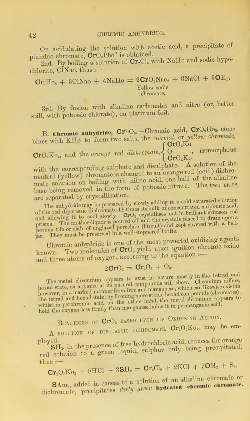 CHROMIC ANHYDRIDE. On acidulating tlie solution with acetic acid, a precipitate of plumbic chromate, Cr02Pbo is obtained. r, 2nd. By boiling a solution of Cr2Cl6 with NaHo and sodic } p chlorite, ChNao, thus :— Cr,Ho6 + 3ClNao + 4RaHo = 2Cr02Kao2 + 3NaCl + 50H*. Yellow sodic chromate. 3rd. By fusion with alkaline carbonates and nitre (or, better still, with potassic chlorate), on platinum foil. B chromic anhydride, Crvi03.—Chromic acid, CrO*Hoa, com- bines'with KHo to form two salts, the normal^ ov^ellow chromate, Cr02Ko2, and the orange red dicliromate^Cr0^o 1S°m°rpll°US with the corresponding sulphate and disulphate. A solution of the and allowing it to cool Blowly- ^ ■* JA , cry8taia placed to drain upon a and three atoms of oxygen, according to the equation . 2Cr03 = Cr203 + 03. ThemoW chromium — to «ht * hexad state, as a glance at its ^honand manganese, which can likewise exist in however, m a marked mann f . stable hexad compounds (chromates), the tetrad and hexad state, by bahd> the metal chromium appears to oxygen°lesB firnly than manganese holds it in permanganic acid. Reactions oe Cr03 based upon its Oxidizing Action a SOLUTION op DIPOTASSIC dichkomate, Cr2O0Ko2, may be em- ployed. „ f n_.jrnohloric acid, reduces the orange predpitated' 1 crsOaXo, + 8HC1 + 3SH, = ft* + + K® + * SAm2, added in excess to a So11 *''V-.i'1 *»*»* dichromate, precipitates duty green hydrate a