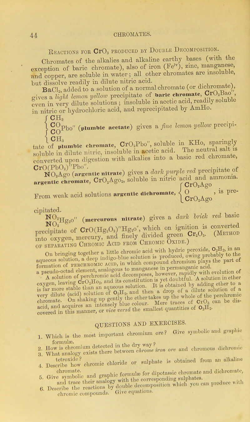 Reactions for Cr03 produced by Double Decomposition. Chromates of the alkalies and alkaline earthy bases (with the exception of baric chromate), also of iron (Felv), me, manganese, and copper, are soluble in water; all other chromates are insoluble, but dissolve readily in dilute nitric acid. BaCl2, added to a solution of a normal chromate (or dichromate), gives a light lemon yellow precipitate of baric chromate, Oru^ao , even in very dilute solutions ; insoluble in acetic acid, readily soluble in nitric or hydrochloric acid, and reprecipitated by AmHo. f ch3 l ^pbo (plumbic acetate) gives a fine lemon yellow precipi- f CO 1 CH tate of plumbic cb,-ornate, CrOsPbo, soluble in KHo, sparingly soluble in dilute nitric, insoluble in acetic acid, lhe neutral salt is converted upon digestion with alkalies into a basic red chromate, ^ NOAgo (argentic nitrate) gives a dark purple red precipitate of argentic chromate, Cr02Ago2, soluble in nitric 'wad m^ammoma. From weak acid solutions argentic illcliromatc, < CrO.Ago ’ ™ FC cipitated. NOlHg*o (mercurous nitrate) gives a dark brick red basic N°2 , n rvOnto- O YTIg,o, which on ignition is converted fr, (MBIH0D OF SEPARATING CHROMIC ACID FROM CHROMIC OXIDE.) QUESTIONS AND EXERCISES. 1. which i. the most important ctoomiom ore? dire symbolic ami 8~pl,io l o« ebromoa. dichromic 4, D JribTho. chromic chloride or sulphate is obtained from an alkaline chromate. ,• formula) for dipotassic chromate and dichromnte, I. — - chromic compounds. Give equations.