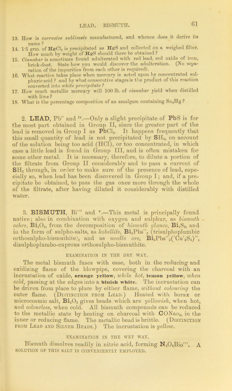 LEAD. BISMUTH. 13. How is corrosive sublimate manufactured, and whence does it derive its name P 14. 1-5 grin, of Hg-CL is precipitated as HgS and collected on a weighed filler. How much by weight of Hg-S should there be obtained P 15. Cinnabar is sometimes found adulterated with red lead, red oxide of iron, brick-dust. State how you would discover the adulteration. (No sepa- ration of the impurities from each other is required). 16. What reaction takes place when mercury is acted upon by concentrated sul- phuric acid ? and by what consecutive stages is the product of this reaction converted into white ‘precipitate 1 17. How much metallic mercury will 100 lb. of cinnabar yield when distilled with lime ? 18. What is the percentage composition of an amalgam containing Sn4Hg ? 2. LEAD, Pb and iv.—Only a slight precipitate of PbS is for the most part obtained in Group II, since tbe greater part of the lead is removed in Group I as PbCl2. It happens frequently that this small quantity of lead is not precipitated by SH2, on account of the solution being too acid (HC1), or too concentrated, in which case a little lead is found in Group III, and is often mistaken for some other metal. It is necessary, therefore, to dilute a portion of the filtrate from Group II considerably and to pass a current of SH2 through, in order to make sure of the presence of lead, espe- cially so, when lead has been discovered in Group I; and, if a pre- cipitate be obtained, to pass the gas once more through the whole of the filtrate, after having diluted it considerably with distilled water. 3. BISMUTH, Bi' and v.—This metal is principally found native; also in combination with oxygen and sulphur, as bismuth ochre, Bi203, from the decomposition of bismuth glance, Bi3S3, and in the form of sulpho-salts, as hobellite, Bi2Pbs3 (trisulphoplumbic orthosulpho-bismuthite), and as needle ore, Bi2Pbs''2('Cu'2S2), disulphoplumbo-cuprous orthosulpho-bismuthite. EXAMINATION IN THE DRY WAY. The metal bismuth fuses with ease, both in the reducing and oxidizing flame of the blowpipe, covering the charcoal with an incrustation of oxide, orange yellow, while hot, lemon yellow, when cold, passing at the edges into a bluish white. The incrustation can be driven from place to place by either flame, without colouring tbe outer flame. (Distinction from Lead.) Heated with borax or microcosmic salt, Bi203 gives beads which are yelloivish, when hot, and colourless, when cold. All bismuth compounds can be reduced to the metallic state by heating on charcoal with CONao2, in the inner or reducing flame. The metallic bead is brittle. (Distinction from Lead and Silver Beads.) The incrustation is yellow. examination in the wet way. Bismuth dissolves readily in nitric acid, forming N306Bio'. A solution of this salt is conveniently employed.