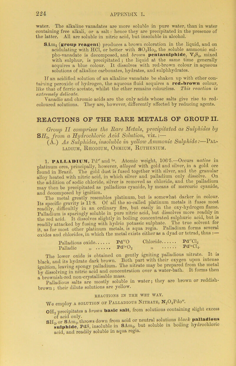 water. The alkaline vanadates are more soluble in pure water, than in water containing free alkali, or a salt: hence they are precipitated in the presence of the latter. All are soluble in nitric acid, hut insoluble in alcohol. SAm3 (group reagent) produces a brown coloration in the liquid, and on acidulating with HC1, or better with S03Ho3, the soluble amnionic sul- pho-yanadate is decomposed, and brown pentasulplmle, V3S5, mixed with sulphur, is precipitated; the liquid at the same time generally acquires a blue colour. It dissolves with red-brown colour in aqueous solutions of alkaline carbonates, hydrates, and sulphhydrates. If an acidified solution of an alkaline vanadate be shaken up with ether con- taining peroxide of hydrogen, the aqueous fluid acquires a red-brown colour, like that of ferric acetate, whilst the ether remains colourless. This reaction is extremely delicate. Vanadic and chromic acids are the only acids whose salts give rise to red- coloured solutions. They are, however, differently affected by reducing agents. REACTIONS OF THE RARE METALS OF GROUP II. Group II comprises the Bare Metals, precipitated as Sulphides by S//2, from a Hydrochloric Acid Solution, viz.:— (A.) As Sulphides, insoluble in yellow Ammonia Sulphide:—Pal- ladium, Rhodium, Osmium, Ruthenium. 1. PALLADIUM, Pd and *v. Atomic weight, 10G'5.—Occurs native in platinum ores, principally, however, alloyed with gold and silver, in a gold ore found in Brazil. The gold dust is fused together with silver, and the granular alloy heated with nitric acid, in which silver and palladium only dissolve. On tbc addition of sodic chloride, silver is reinovod as chloride, and the palladium may then bo precipitated as palladious cyanide, by means of mercuric cyanide, and decomposed by ignition. The metal greatly resembles platinum, but is somewhat darker in colour. Its specific gravity is 11'8. Of all the so-called platinum metals it fuses most readily, difficultly in an ordinary fire, but easily in the oxy-hydrogen flame. Palladium is sparingly soluble in pure nitric acid, but dissolves more readily in the red acid. It dissolves slightly in boiling concentrated sulphuric acid, but is readily attacked by fusing with hydric potassic sulphate. The true solvent for it, as for most other platinum metals, is aqua regia. Palladium forms several oxides and chlorides, in which the metal exists either as a dyad or tetrad, thus Palladious oxide Pd0 Chloride PdCl3 Palladic „ Pdlv03 „ PdlvCl4. The lower oxido is obtained on gently igniting palladious nitrate. It is black and its hydrate dark brown. Both part with their oxygen upon intense ignition, leaving spongy palladium. The nitrate may be prepared from the metal by dissolving in nitric acid and concentration over a water-bath. It forms then a brownish-red non-crystallisable mass. Palladious salts are mostly soluble in water; they are brown or reddish- brown ; their dilute solutions are yellow. REACTIONS IN THE WET WAX. We employ a solution op Palladious Nitrate, N304Pdo. OH3 precipitates a brown basic salt, from solutions containing slight excess SII or SAm./tlirows down from acid or neutral solutions black palladious sulphide, PdS, insoluble in SAm2, but soluble in boiling hydrochloric acid, and readily soluble in aqua regia.
