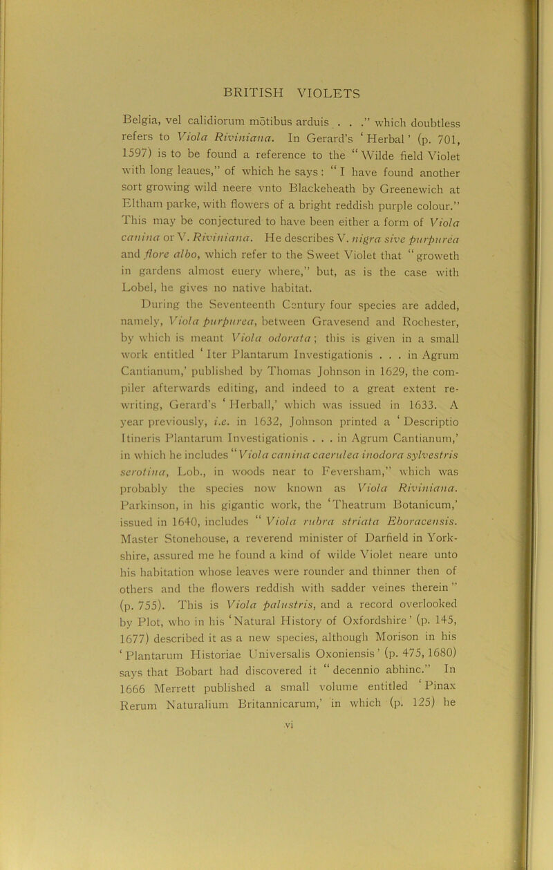 Belgia, vel calidiorum motibus arduis . . which doubtless refers to Viola Riviniana. In Gerard’s ‘Herbal’ (p. 701, 1597) is to be found a reference to the “Wilde field Violet with long leaues,” of which he says: “ I have found another sort growing wild neere vnto Blackeheath by Greenewich at E 1tham parke, with flowers of a bright reddish purple colour.” This may be conjectured to have been either a form of Viola canina or V. Riviniana. He describes V. nigra sive purpurea and Pore albo, which refer to the Sweet Violet that “ groweth in gardens almost euery where,” but, as is the case with Lobel, he gives no native habitat. During the Seventeenth Century four species are added, namely, Viola purpurea, between Gravesend and Rochester, by which is meant Viola odorata; this is given in a small work entitled ‘ Iter Plantarum Investigation^ ... in Agrum Cantianum,’ published by Thomas Johnson in 1629, the com- piler afterwards editing, and indeed to a great extent re- writing, Gerard’s ‘ Herball,’ which was issued in 1633. A year previously, i.e. in 1632, Johnson printed a ‘ Descriptio Itineris Plantarum Investigationis ... in Agrum Cantianum,’ in which he includes “ Viola canina caerulea inodora sylvestris serotina, Lob., in woods near to Feversham,” which was probably the species now known as Viola Riviniana. Parkinson, in his gigantic work, the ‘Theatrum Botanicum,’ issued in 1640, includes “ Viola rubra striata Eboracensis. Master Stonehouse, a reverend minister of Darfield in York- shire, assured me he found a kind of wilde Violet neare unto his habitation whose leaves were rounder and thinner then of others and the flowers reddish with sadder veines therein ” (p. 755). This is Viola palustris, and a record overlooked by Plot, who in his ‘Natural History of Oxfordshire’ (p. 1+5, 1677) described it as a new species, although Morison in his ‘Plantarum Plistoriae Universalis Oxoniensis ’ (p. 475, 1680) says that Bobart had discovered it “ decennio abhinc.” In 1666 Merrett published a small volume entitled ‘ Pinax Rerum Naturalium Britannicarum,’ in which (p. 125) he