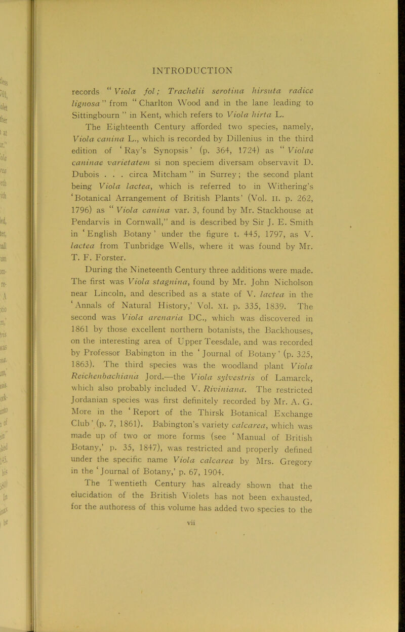 records “ Viola fol; Trachelii serotina hirsuta radice lignosa ” from “ Charlton Wood and in the lane leading to Sittingbourn ” in Kent, which refers to Viola hirta L. The Eighteenth Century afforded two species, namely, Viola cauina L., which is recorded by Dillenius in the third edition of ‘Ray’s Synopsis’ (p. 364, 1724) as “Violae qaninae varietatem si non speciem diversam observavit D. Dubois . . . circa Mitcham ” in Surrey; the second plant being Viola lactea, which is referred to in Withering’s ‘Botanical Arrangement of British Plants’ (Vol. ll. p. 262, 1796) as “ Viola cauina var. 3, found by Mr. Stackhouse at Pendarvis in Cornwall,” and is described by Sir J. E. Smith in ‘ English Botany ’ under the figure t. 445, 1797, as V. lactea from Tunbridge Wells, where it was found by Mr. T. F. Forster. During the Nineteenth Century three additions were made. The first was Viola stagnina, found by Mr. John Nicholson near Lincoln, and described as a state of V. lactea in the ‘Annals of Natural History,’ Vol. XI. p. 335, 1839. The second was Viola arenaria DC., which was discovered in 1861 by those excellent northern botanists, the Backhouses, on the interesting area of Upper Teesdale, and was recorded by Professor Babington in the ‘journal of Botany’ (p. 325, 1863). The third species was the woodland plant Viola Reichenbacliiana Jord.—the Viola sylvestris of Lamarck, which also probably included V. Riviniana. The restricted Jordanian species was first definitely recorded by Mr. A. G. More in the ‘ Report of the Thirsk Botanical Exchange Club’ (p. 7, 1861). Babington’s variety calcarea, which was made up of two or more forms (see ‘ Manual of British Botany,’ p. 35, 1847), was restricted and properly defined under the specific name Viola calcarea by Mrs. Gregory in the ‘journal of Botany,’ p. 67, 1904. The Twentieth Century has already shown that the elucidation of the British Violets has not been exhausted, for the authoress of this volume has added two species to the