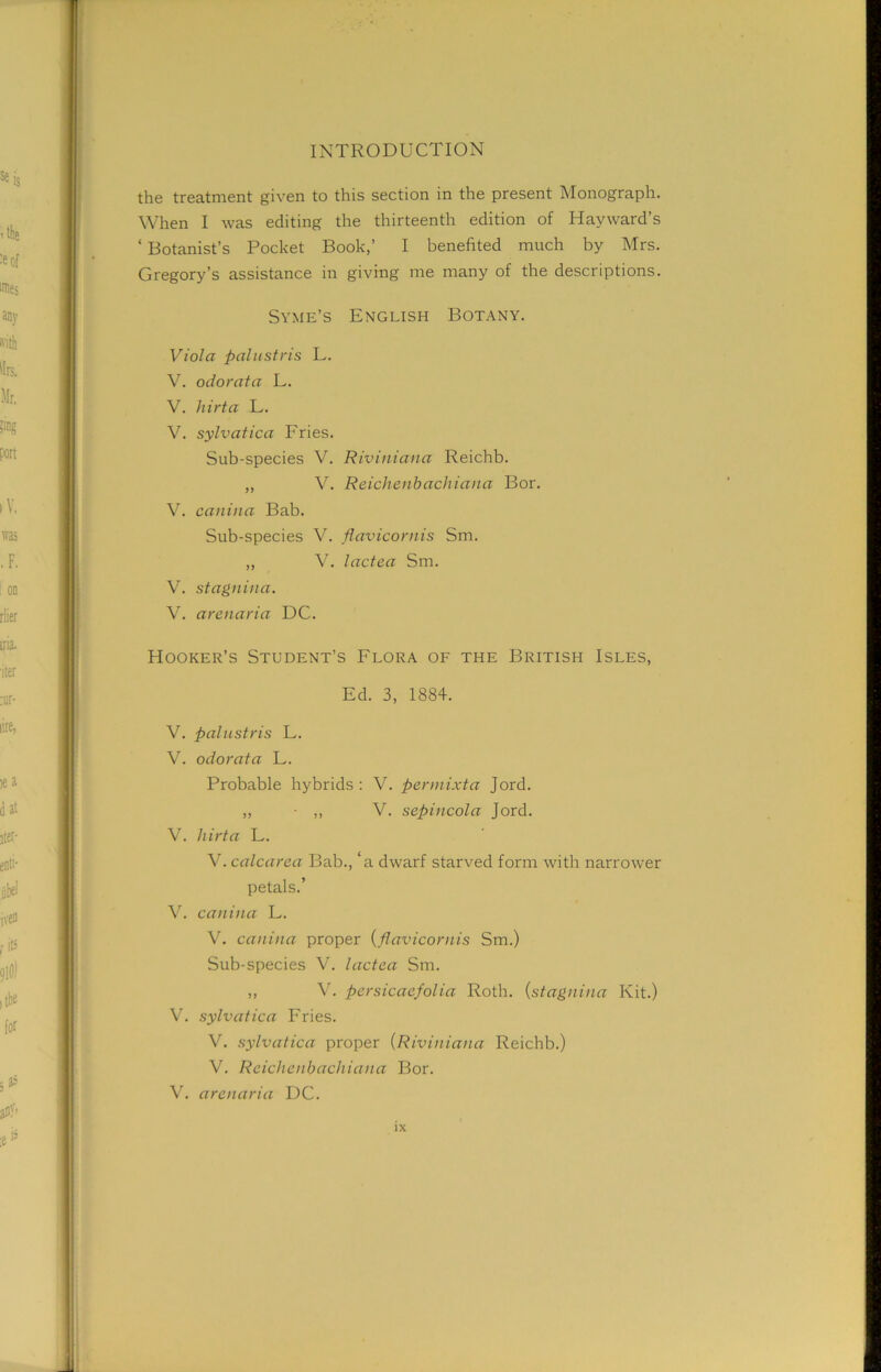 the treatment given to this section in the present Monograph. When I was editing the thirteenth edition of Hayward’s ‘ Botanist’s Pocket Book,’ I benefited much by Mrs. Gregory’s assistance in giving me many of the descriptions. Syme’s English Botany. Viola pal u sir is L. V. odorata L. V. hirta L. V. sylvatica Fries. Sub-species V. Riviniana Reichb. ,, V. Reichenbachiana Bor. V. canina Bab. Sub-species V. flavicornis Sm. ,, V. lactea Sm. V. stagnina. V. arenaria DC. Hooker’s Student’s Flora of the British Isles, Ed. 3, 1884. V. palustris L. V. odorata L. Probable hybrids : V. per mixta Jord. ,, • ,, V. sepincola Jord. V. hirta L. V. calcarea I3ab., ‘a dwarf starved form with narrower petals.’ V. canina L. V. canina proper (flavicornis Sm.) Sub-species V. lactea Sm. „ V. persicaefolia Roth. (stagnina Kit.) V. sylvatica Fries. V. sylvatica proper (Riviniana Reichb.) V. Reichenbachiana Bor. V. arenaria DC.