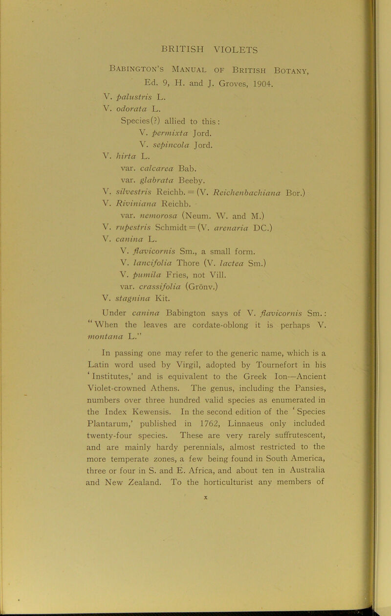 Babington’s Manual of British Botany, Ed. 9, H. and J. Groves, 1904. V. palustris L. V. odorata L. Species(?) allied to this: V. per mixta Jord. Y. sepincola Jord. V. liirta L. var. calc area Bab. var. glabrata Beeby. V. silvestris Reichb. = (V. Reichenbachiana Bor.) V. Riviniana Reichb. var. neniorosa (Neum. W. and M.) V. rupestris Schmidt = (V. arenaria DC.) V. canina L. V. flavicornis Sm., a small form. V. lancifolia Thore (V. lactea Sm.) V. ptimila Fries, not Vill. var. crassifolia (Gronv.) V. stagnina Kit. Under canina Babington says of V. flavicornis Sm.: “ When the leaves are cordate-oblong it is perhaps V. montana L.” In passing one may refer to the generic name, which is a Latin word used by Virgil, adopted by Tournefort in his ‘ Institutes,’ and is equivalent to the Greek Ion—Ancient Violet-crowned Athens. The genus, including the Pansies, numbers over three hundred valid species as enumerated in the Index Ivewensis. In the second edition of the ‘ Species Plantarum,’ published in 1762, Linnaeus only included twenty-four species. These are very rarely suffrutescent, and are mainly hardy perennials, almost restricted to the more temperate zones, a few being found in South America, three or four in S. and E. Africa, and about ten in Australia and New Zealand. To the horticulturist any members of