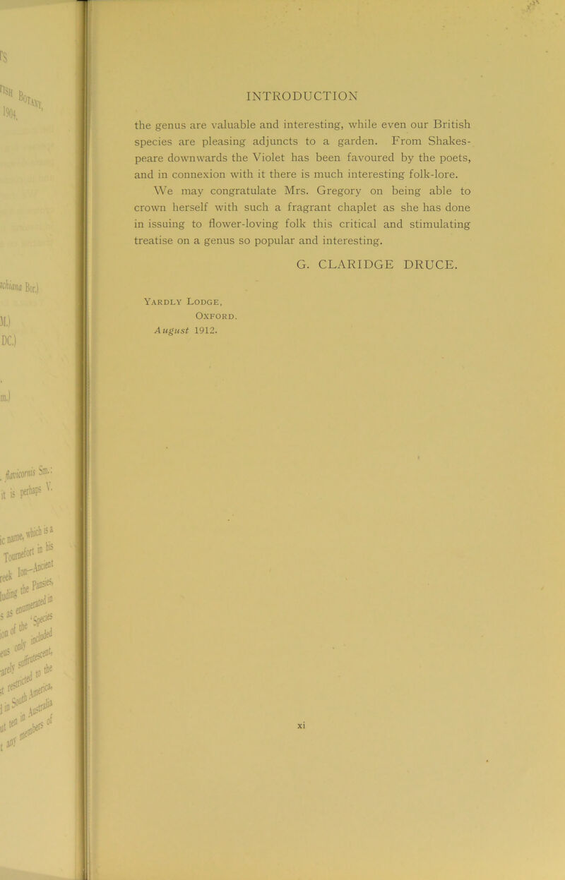 the genus are valuable and interesting, while even our British species are pleasing adjuncts to a garden. From Shakes- peare downwards the Violet has been favoured by the poets, and in connexion with it there is much interesting folk-lore. We may congratulate Mrs. Gregory on being able to crown herself with such a fragrant chaplet as she has done in issuing to flower-loving folk this critical and stimulating treatise on a genus so popular and interesting. G. CLARIDGE DRUCE. Yardly Lodge, Oxford. August 1912.