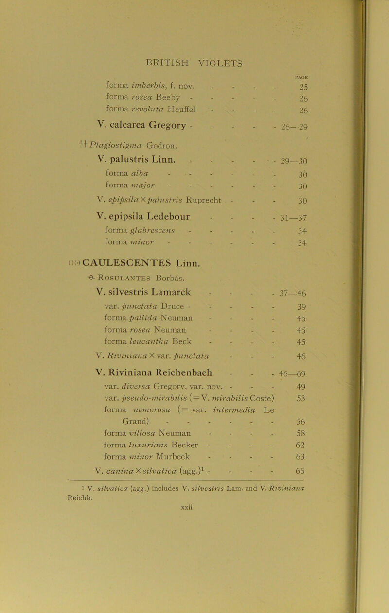 PAGE forma imberbis, f. nov. .... 25 forma rosea Beeby ..... 26 forma revoluta Heuffel .... 26 V. calcarea Gregory 26 29 / If PI agio stigma Godron. V. palustris Linn. - - - • . 29—30 forma alba ...... 30 forma major ...... 30 V. epipsilaX palustris Ruprecht ... 30 V. epipsila Ledebour .... 31—37 forma glabrescens ..... 34 forma minor ...... 34 ooCAULESCENTES Linn. -s- Rosulantes Borbas. V. silvestris Lamarck .... 37—46 var. punctata Druce ----- 39 forma^ffW/(iff Neuman .... 45 forma rosea Neuman .... 45 forma leucantha Beck .... 45 V. Riviniana X var. punctata ... 46 V. Riviniana Reichenbach - - - 46—69 var. diversa Gregory, var. nov. ... 49 var. pseudo-mirabilis ( = V. mirabilis Coste) 53 forma nemorosa ( = var. intermedia Le Grand) ------ 56 forma villosa Neuman .... 58 forma luxurians Becker .... 62 forma minor Murbeck .... 63 V. caninaX silvatica (agg.)1 - - - 66 l V. silvatica (agg.) includes V. silvestris Lam. and V. Riviniana Reichb.