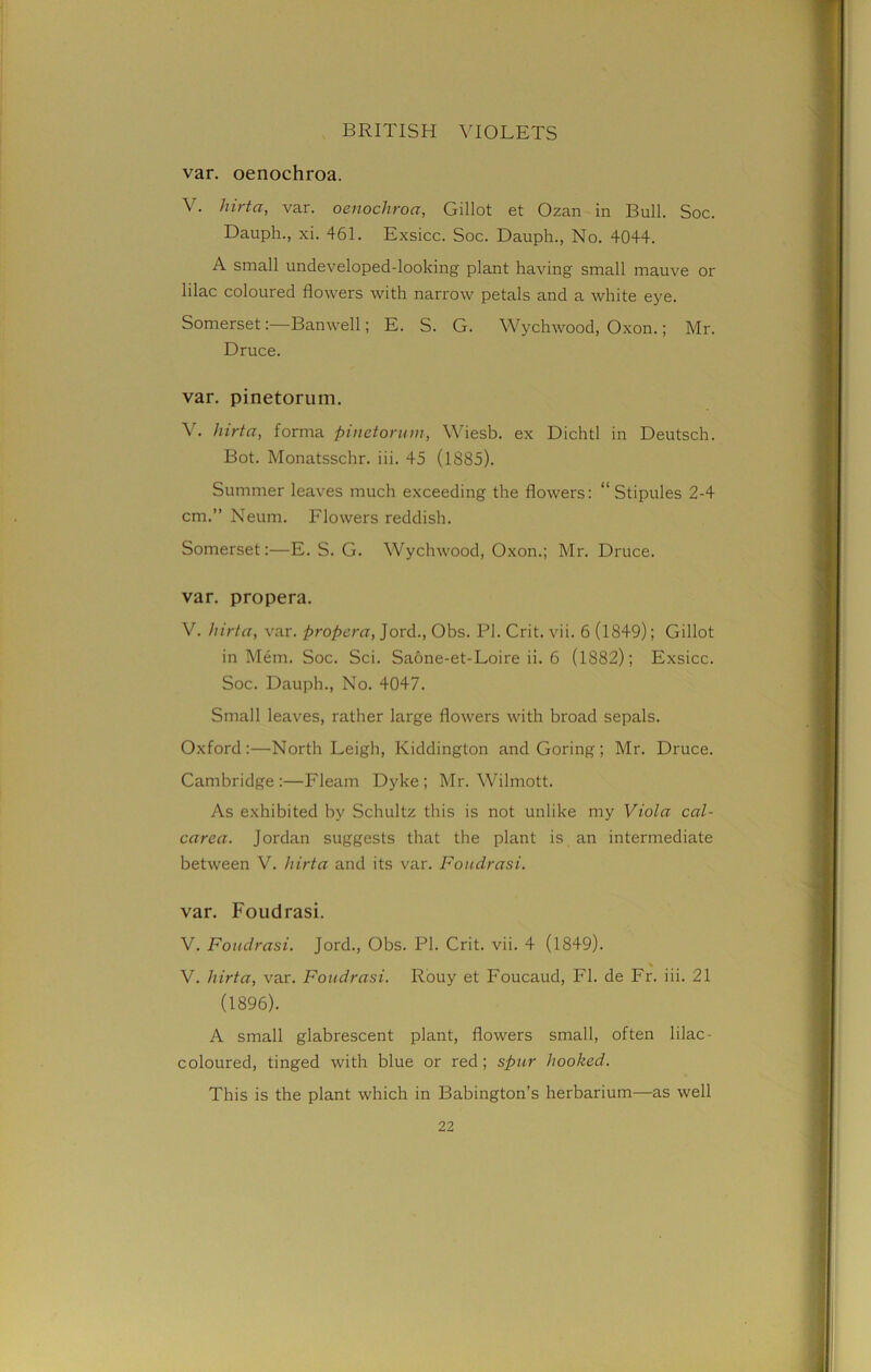 var. oenochroa. V. hirta, var. oenochroa, Gillot et Ozan in Bull. Soc. Dauph., xi. 461. Exsicc. Soc. Dauph., No. 4044. A small undeveloped-looking plant having small mauve or lilac coloured flowers with narrow petals and a white eye. Somerset:—Banwell; E. S. G. Wychwood, Oxon.; Mr. Druce. var. pinetorum. V. hirta, forma pinetorum, Wiesb. ex Dichtl in Deutsch. Bot. Monatsschr. iii. 45 (1885). Summer leaves much exceeding the flowers: “Stipules 2-4 cm.” Neum. Flowers reddish. Somerset:—E. S. G. Wychwood, Oxon.; Mr. Druce. var. propera. V. hirta, var. propera, Jord., Obs. PI. Crit. vii. 6 (1849); Gillot in Mem. Soc. Sci. Saone-et-Loire ii. 6 (1882); Exsicc. Soc. Dauph., No. 4047. Small leaves, rather large flowers with broad sepals. Oxford:—North Leigh, Kiddington and Goring; Mr. Druce. Cambridge :—Fleam Dyke ; Mr. Wilmott. As exhibited by Schultz this is not unlike my Viola cal- carea. Jordan suggests that the plant is an intermediate between V. hirta and its var. Foudrasi. var. Foudrasi. V. Foudrasi. Jord., Obs. PI. Crit. vii. 4 (1849). V. hirta, var. Foudrasi. Rouy et Foucaud, FI. de Fr. iii. 21 (1896). A small glabrescent plant, flowers small, often lilac- coloured, tinged with blue or red; spur hooked. This is the plant which in Babington’s herbarium—as well