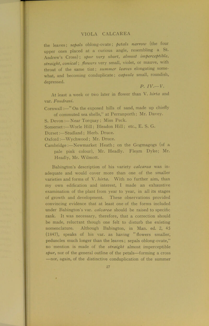 VIOLA CALCAREA the leaves; sepals oblong-ovate; petals narrow (the four upper ones placed at a curious angle, resembling a St. Andrew’s Cross) ; spur very short, almost imperceptible, straight, conical; flowers very small, violet, or mauve, with throat of the same tint; summer leaves elongating some- what, and becoming conduplicate; capsule small, roundish, depressed. P. IV.—V. At least a week or two later in flower than V. hirta and var. Foudrasi. Cornwall:—“ On the exposed hills of sand, made up chiefly of commuted sea shells,” at Perranporth; Mr. Davey. S. Devon:—Near Torquay; Miss Peck. Somerset:—Worle Hill; Bleadon Hill; etc., E. S. G. Dorset:—Studland ; Herb. Druce. Oxford :—Wychwood ; Mr. Druce. Cambridge:—Newmarket Heath; on the Gogmagogs (of a pale pink colour), Mr. Headly. Fleam Dyke; Mr. Headly, Mr. Wilmott. Babington’s description of his variety calcarea was in- adequate and would cover more than one of the smaller varieties and forms of V. hirta. With no further aim, than my own edification and interest, I made an exhaustive examination of the plant from year to year, in all its stages of growth and development. These observations provided convincing evidence that at least one of the forms included under Babington’s var. calcarea should be raised to specific rank. It was necessary, therefore, that a correction should be made, reluctant though one felt to disturb the existing nomenclature. Although Babington, in Man. ed. 2, 45 (1847), speaks of his var. as having “flowers smaller, peduncles much longer than the leaves; sepals oblong-ovate,” no mention is made of the straight almost imperceptible spur, nor of the general outline of the petals—forming a cross —nor, again, of the distinctive conduplication of the summer