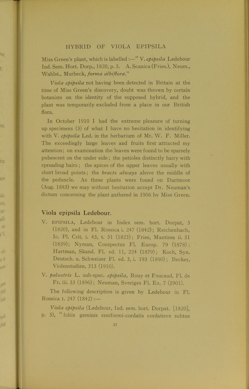 HYBRID OF VIOLA EPIPSILA Miss Green’s plant, which is labelled :—“ V. epipsila Ledebour Ind. Sem. Hort. Dorp., 1820, p. 5. A. Scanica (Fries.), Neum., Wahlst., Murbeck, forma olbiflora. Viola epipsila not having been detected in Britain at the time of Miss Green’s discovery, doubt was thrown by certain botanists on the identity of the supposed hybrid, and the plant was temporarily excluded from a place in our British flora. In October 1910 I had the extreme pleasure of turning up specimens (3) of what I have no hesitation in identifying with V. epipsila Led. in the herbarium of Mr. W. F. Miller. The exceedingly large leaves and fruits first attracted my attention; on examination the leaves were found to be sparsely pubescent on the under side ; the petioles distinctly hairy with spreading hairs ; the apices of the upper leaves usually with short broad points; the bracts always above the middle of the peduncle. As these plants were found on Dartmoor (Aug. 1885) we may without hesitation accept Dr. Neuman’s dictum concerning the plant gathered in 1906 by Miss Green. Viola epipsila Ledebour. V. epipsila, Ledebour in Index sem. hort. Dorpat, 5 (1820), and in FI. Rossica i. 247 (1842); Reichenbach, Ic. PI. Crit. i. 43, t. 51 (1823); Fries, Mantissa ii. 51 (1839); Nyman, Conspectus FI. Europ. 79 (1878) ; Hartman, Skand. FI. ed. 11, 224 (1879); Koch, Syn. Deutsch. u. Schweizer FI. ed. 3, i. 193 (1890); Becker, Violenstudien, 315 (1910). V. palustris L. sub-spec, epipsila, Rouy et Foucaud, FI. de Fr. iii. 35 (1896); Neuman, Sveriges FI. Ex. 7 (1901). The following description is given by Ledebour in FI. Rossica I. 247 (1842):— Viola epipsila (Ledebour, Ind. sem. hort. Dorpat. [1820], p. 5), “ foliis geminis reniformi-cordatis cordatisve subtus