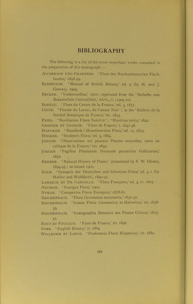 BIBLIOGRAPHY The following is a list of the more important works consulted in the preparation of this monograph :— Ascherson und Graebner. ‘ Flora des Nordostdentschen Flach- landes,’ 1898-99. Babington. ‘Manual of British Botany,’ ed. 9 (by H. and J. Groves), 1904. Becker. ‘ Violenstudien,’ 1910; reprinted from the ‘ Beihefte zum Botanischen Centralblatt,’ XXVI., ii. (1909-10). Boreau. ‘ Flore du Centre de la France,’ ed. 3, 1857. Coste. ‘ Florule du Larzac, du Causse Noir’; in the ‘ Bulletin de la Societe Botanique de France,’ XL. 1893. Fries. ‘Novitiarum Florae Suecicae’; ‘ Mantissa tertia,’ 1842. Grenier ET Godron. ‘ Flore de France,’ 1. 1847-48. Hartman. ‘Hanclbok i Skandinaviens Flora,’ ed. 11, 1879. Hooker. ‘Student’s Flora,’ ed. 3, 1884. Jordan. ‘Observations sur plusiers Plantes nouvelles, rares ou critique de la France,’ VII. 1849. Jordan. ‘Pugillus Plantarum Novarum praesertim Gallicarum,’ 1852. Kerner. ‘Natural History of Plants’ (translated by F. W. Oliver), 1894-95 ; re-issued 1902. Koch. ‘Synopsis der Deutschen und Schweizer Flora,’ ed. 3, 1. (by Hallier and Wohlfarth), 1890-92. Lamarck et De Candolle. ‘Flora Frangaise,’ ed. 3, iv. 1805. Neuman. ‘Sveriges Flora,’ 1901. Nyman. ‘Conspectus Florae Europseae,’ 1878-82. REICHENBACH. ‘Flora Germanica excursoria,’ 1830-32. Reichenbach. ‘leones Florae Germanicae et Helveticoe,’in. 1838- 39- Reichenbach. ‘ Iconographia Botanica seu Plantae Criticae,’ 1823- 32- ROUY ET FOUCAUD. ‘ Flore de France,’ III. 1896. Syme. ‘English Botany,’ II. 1864. WlLLKOMM ET Lange. ‘ Prodromus Florse Hispanicae,’ III. 1880.