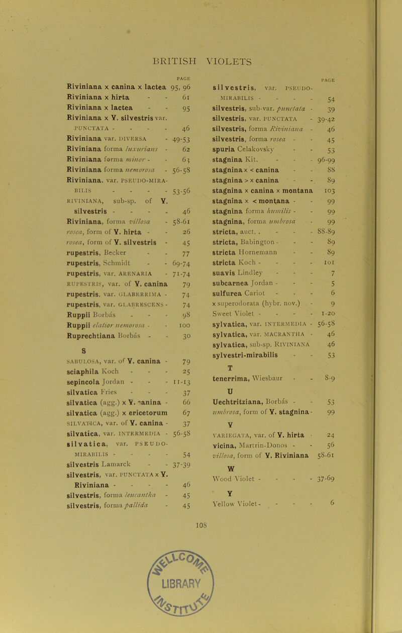 PAGE Riviniana x canina x lactea 95, 96 Riyiniana x hirta - - 61 Riyiniana x lactea - - 95 Riyiniana x Y. silyestris var. PUNCTATA 46 Riyiniana var. diversa - 49-53 Riviniana forma luxurians - 62 Riviniana forma minor - - 63 Riyiniana forma nemorosa - 56-58 Riyiniana, var. pseudo-mira- bii.is .... 53.56 RIVINIANA, Sllb-Sp. of Y. silyestris 46 Riviniana, forma vi/losa - 58-61 rosea, form of Y. hirta - - 26 rosea, form of Y. silyestris - 45 rupestris, Becker - - 77 rupestris, Schmidt - - 69-74 rupestris, var. arenaria - 71-74 rupestris, var. of Y. canina 79 rupestris, var. gi.aberrima - 74 rupestris, var, gi.abrescens - 74 Ruppii Borbas 98 Ruppii elatior uemorosa • - 100 Ruprechtiana Borbas - - 30 S sahui.osa, var. of Y. canina - 79 sciaphila Koch - - - 25 sepincola Jordan - - - 11-13 silyatica Fries 37 silyatica (agg.) x canina - 66 silvatica (agg.) x ericetorum 67 SILVA'HCA, var. of Y. canina - 37 silvatica, var. intermedia - 56-5S silyatica, var. pseudo- MIRABILIS - - - - 54 silyestris Lamarck - 37-39 silyestris, var. punctata x Y. Riyiniana - - - - 46 silyestris, forma leucanlha - 45 silyestris, forma pallida - 45 PAGE silyestris, var. pseudo- MIRABILIS - ... 54 silyestris, sub-var. punctata - 39 silyestris, var. punctata - 39-42 silyestris, forma Riviniana - 46 silyestris, forma rosea - - 45 spuria Celakovsky - - 53 stagnina Kit. - - 96-99 stagninax < canina - - 88 stagnina > x canina - - 89 stagnina x canina x montana 103 stagnina x < montana - - 99 stagnina forma humilis - - 99 stagnina, forma umbrosa - 99 stricta, auct. . - - - 8S-S9 stricta, Babington - - - 89 stricta Hornemann - - 89 stricta Koch .... 101 suayis Lind ley ... 7 subcarnea Jordan - - 5 sulfurea Cariot ... 6 x superodorata (hybr. nov.) - 9 Sweet Violet - 1-20 sylvatica, var. intermedia - 56-5S sylvatica, var. macrantha - 46 sylvatica, sub-sp. Riviniana 46 sylyestri-mirabilis - - 53 T tenerrima, Wiesbaur - - 8-9 U Uechtritziana, Borbas - - 53 umbrosa, form of Y. stagnina- 99 Y variegata, var. of Y. hirta 24 yicina, Martrin-Donos - - 56 villosa, form of Y. Riyiniana 58-61 W Wood Violet ... - 37-69 Y Yellow Violet- ... 6 10S