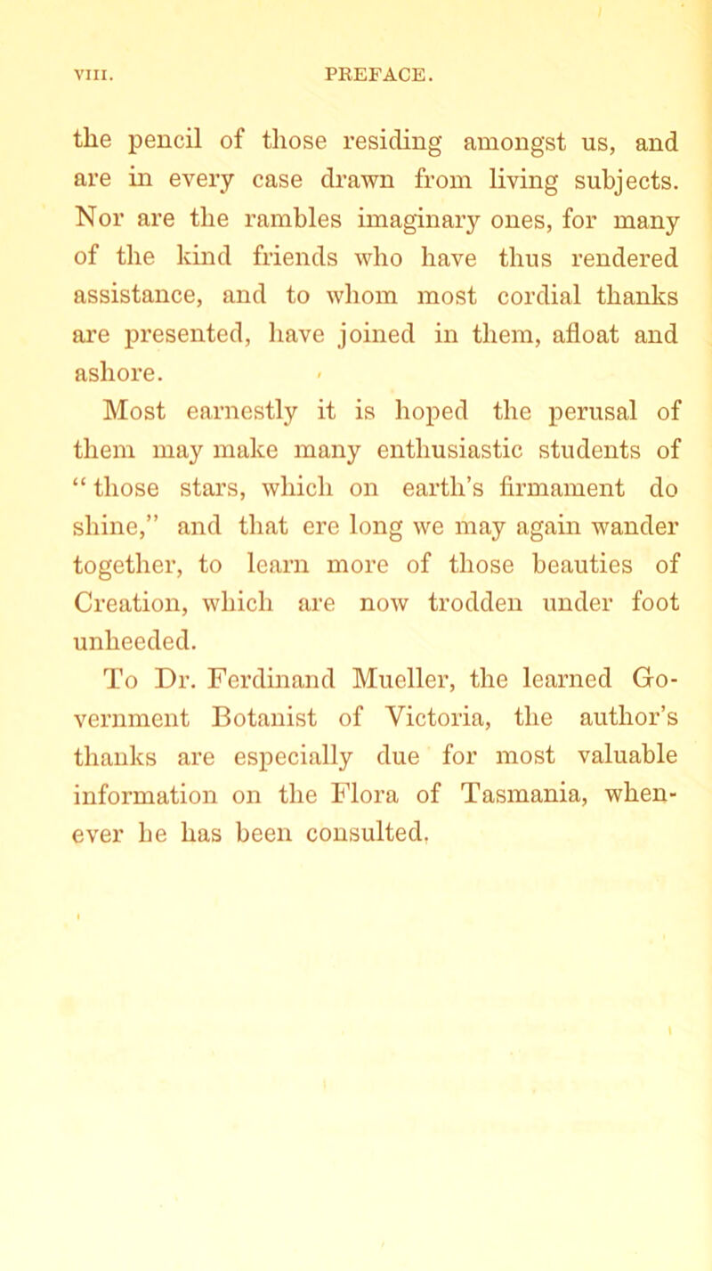 the pencil of those residing amongst us, and are in every case drawn from living subjects. Nor are the rambles imaginary ones, for many of the kind friends who have thus rendered assistance, and to whom most cordial thanks are presented, have joined in them, afloat and ashore. Most earnestly it is hoped the perusal of them may make many enthusiastic students of “ those stars, which on earth’s firmament do shine,” and that ere long we may again wander together, to learn more of those beauties of Creation, which are now trodden under foot unheeded. To Dr. Ferdinand Mueller, the learned Go- vernment Botanist of Victoria, the author’s thanks are especially due for most valuable information on the Flora of Tasmania, when- ever he has been consulted. I