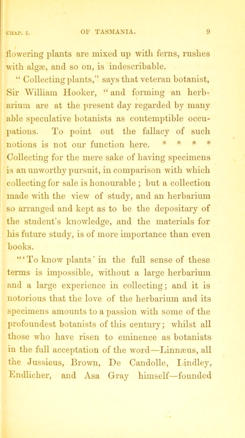 flowering plants are mixed up with ferns, rushes with algae, and so on, is indescribable. “ Collecting plants,” says that veteran botanist, Sir William Hooker, “ and forming an herb- arium are at the present day regarded by many able speculative botanists as contemptible occu- pations. To point out the fallacy of such notions is not our function here. * * * * Collecting for the mere sake of having specimens is an unworthy pursuit, in comparison with which collecting for sale is honourable ; but a collection made with the view of study, and an herbarium so arranged and kept as to be the depositary of the student’s knowledge, and the materials for his future study, is of more importance than even books. To know plants ’ in the full sense of these terms is impossible, without a large herbarium and a large experience in collecting; and it is notorious that the love of the herbarium and its specimens amounts to a passion with some of the profoundest botanists of this century; whilst all those who have risen to eminence as botanists in the full acceptation of the word—Linnaeus, all the Jussieus, Brown, De Candolle, Bindley, Endlicher, and Asa Gray himself—founded