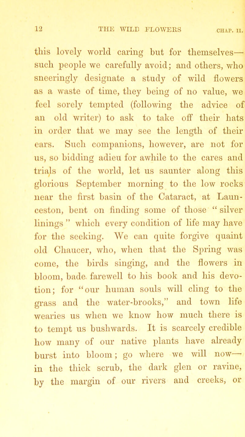 this lovely world caring but for themselves—• such people we carefully avoid; and others, who sneeriugly designate a study of wild flowers as a waste of time, they being of no value, we feel sorely tempted (following the advice of an old writer) to ask to take off their hats in order that we may see the length of their ears. Such companions, however, are not for us, so bidding adieu for awhile to the cares and trials of the world, let us saunter along this glorious September morning to the low rocks near the first basin of the Cataract, at Laun- ceston, bent on finding some of those “ silver linings ” which every condition of life may have for the seeking. We can quite forgive quaint old Chaucer, who, when that the Spring Avas come, the birds singing, and the flowers in bloom, hade, farewell to his book and his devo- tion; for “our human souls will cling to the grass and the water-brooks,” and town life wearies us when we know how much there is to tempt us bushwards. It is scarcely credible how many of our native plants have already burst into bloom; go where we will now— in the thick scrub, the dark glen or ravine, by the margin of our rivers and creeks, or
