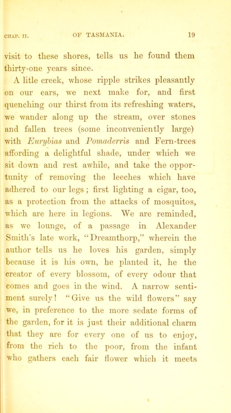 visit to these shores, tells us he found them thirty-one years since. A litle creek, whose ripple strikes pleasantly on our ears, we next make for, and first quenching our thirst from its refreshing waters, we wander along up the stream, over stones and fallen trees (some inconveniently large) with Eurybias and Pomaderris and Fern-trees affording a delightful shade, under which we sit down and rest awhile, and take the oppor- tunity of removing the leeches which have adhered to our legs ; first lighting a cigar, too, as a protection from the attacks of mosquitos, which are here in legions. We are reminded, as we lounge, of a passage in Alexander Smith’s late work, “Dreamthorp,” wherein the author tells us he loves his garden, simply because it is his own, he planted it, he the creator of every blossom, of every odour that comes and goes in the wind. A narrow senti- ment surely! “Give us the wild flowers” say we, in preference to the more sedate forms of the garden, for it is just their additional charm that they are for every one of its to enjoy, from the rich to the poor, from the infant who gathers each fair flower which it meets