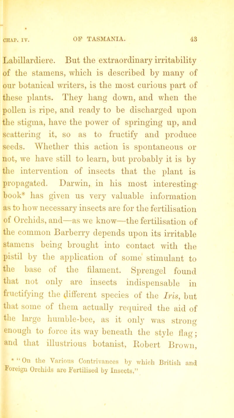 Labillarcliere. But the extraordinary irritability of the stamens, which is described by many of our botanical writers, is the most curious part of these plants. They hang down, and when the pollen is ripe, and ready to be discharged upon the stigma, have the power of springing up, and scattering it, so as to fructify and produce seeds. Whether this action is spontaneous or not, we have still to learn, but probably it is by the intervention of insects that the plant is propagated. Darwin, in his most interesting book* has given us very valuable information as to how necessary insects are for the fertilisation of Orchids, and—as we know—the fertilisation of the common Barberry depends upon its irritable stamens being brought into contact with the pistil by the application of some stimulant to the base of the filament. Sprengel found that not only are insects indispensable in fructifying the different species of the Iris, but that some of them actually required the aid of the large humble-bee, as it only was strong enough to force its way beneath the style flag; and that illustrious botanist, Robert Brown, * “ On tlio Various Contrivances by which British and Foreign Orchids are Fertilised by Insects,”