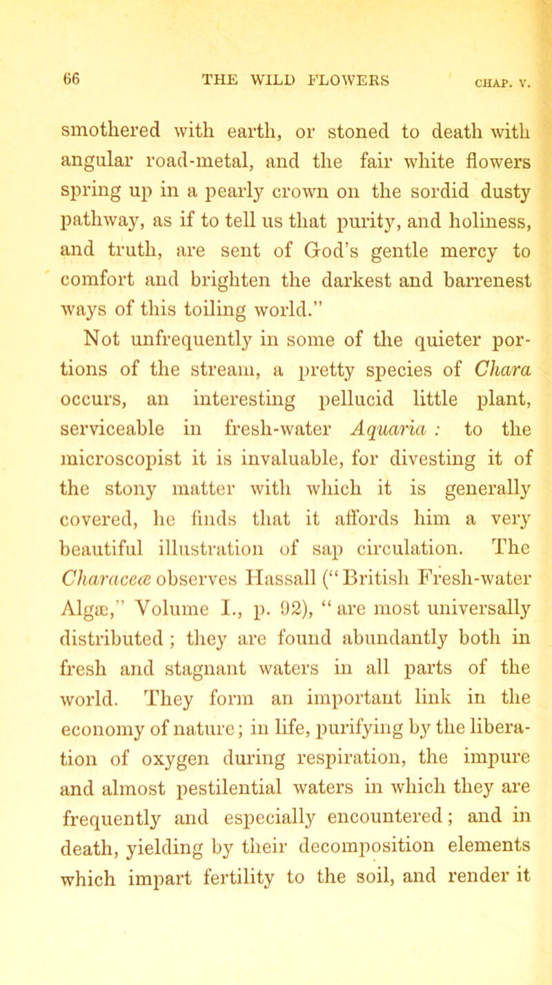 CHAP. V. smothered with earth, or stoned to death with angular road-metal, and the fair white flowers spring up in a pearly crown on the sordid dusty pathway, as if to tell us that purity, and holiness, and truth, are sent of God’s gentle mercy to comfort and brighten the darkest and barrenest ways of this toiling world.” Not unfrequently in some of the quieter por- tions of the stream, a pretty species of Chcira occurs, an interesting pellucid little plant, serviceable in fresh-water Aquaria : to the microscopist it is invaluable, for divesting it of the stony matter with which it is generally covered, he finds that it affords him a very beautiful illustration of sap circulation. The Characece observes Hassall (“ British Fresh-water Algae,” Volume I., p. 92), “ are most universally distributed ; they are found abundantly both in fresh and stagnant waters in all parts of the world. They form an important link in the economy of nature; in life, purifying by the libera- tion of oxygen during respiration, the impure and almost pestilential waters in which they are frequently and especially encountered; and in death, yielding by their decomposition elements which impart fertility to the soil, and render it