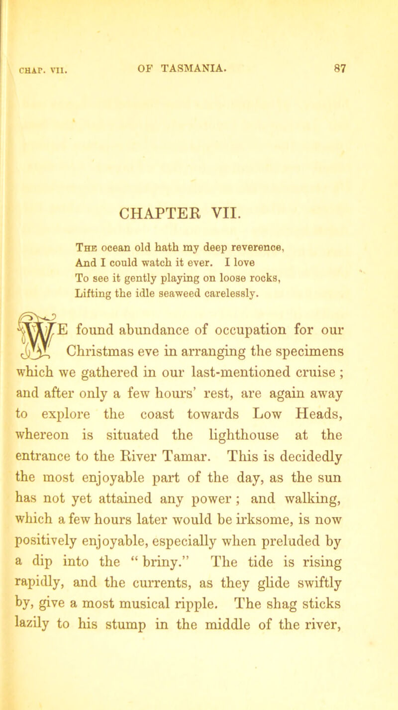 CHAPTER VII. The ocean old hath my deep reverence, And I could watch it ever. I love To see it gently playing on loose rocks, Lifting the idle seaweed carelessly. found abundance of occupation for our Christmas eve in arranging the specimens which we gathered in our last-mentioned cruise ; and after only a few hours’ rest, are again away to explore the coast towards Low Heads, whereon is situated the lighthouse at the entrance to the River Tamar. This is decidedly the most enjoyable part of the day, as the sun has not yet attained any power ; and walking, which a few hours later would be irksome, is now positively enjoyable, especially when preluded by a dip into the “ briny.” The tide is rising rapidly, and the currents, as they glide swiftly by, give a most musical ripple. The shag sticks lazily to his stump in the middle of the river,