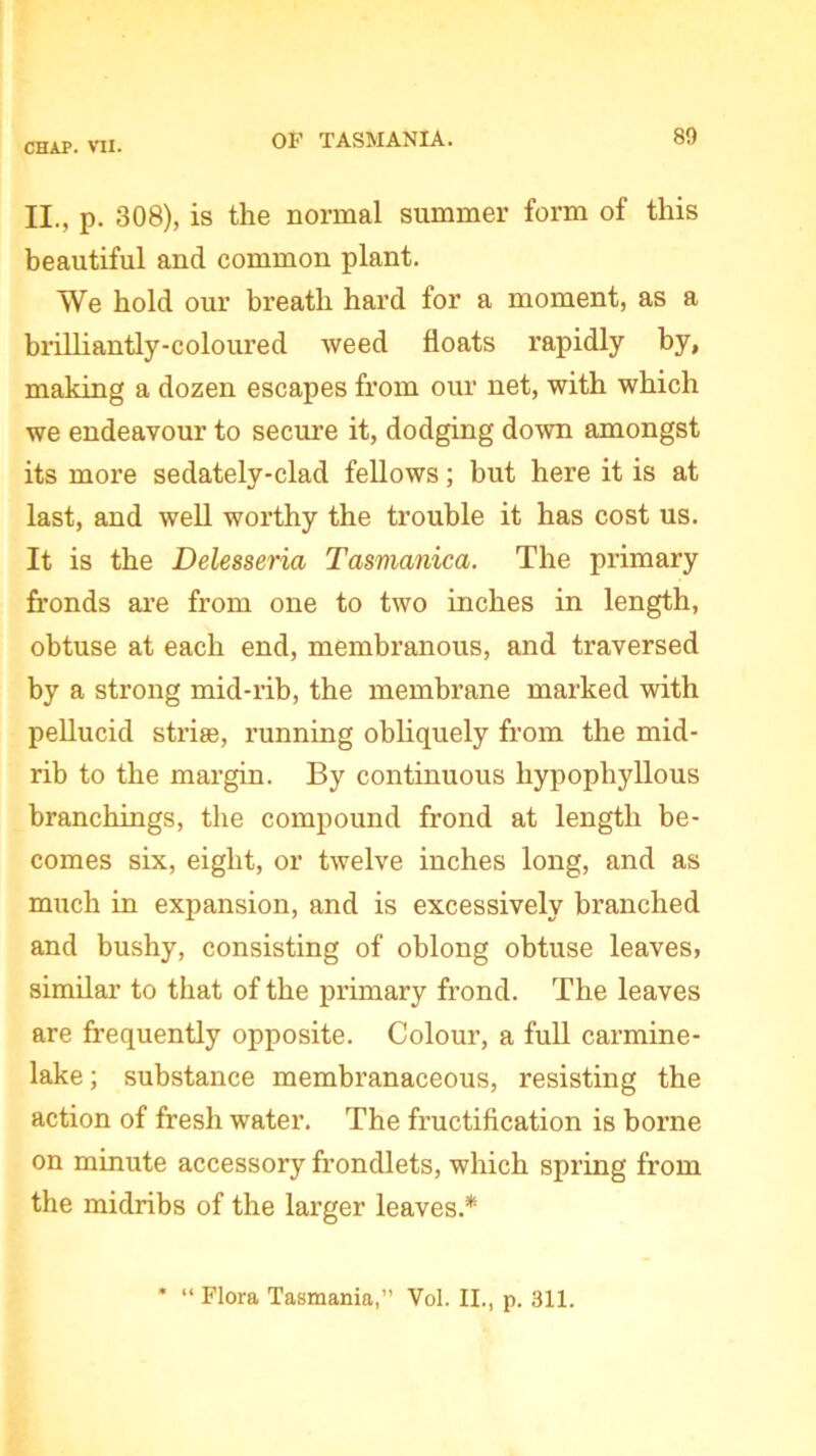 II., p. 308), is the normal summer form of this beautiful and common plant. We hold our breath hard for a moment, as a brilliantly-coloured weed floats rapidly by, making a dozen escapes from our net, with which we endeavour to secure it, dodging down amongst its more sedately-clad fellows; but here it is at last, and well worthy the trouble it has cost us. It is the Delesseria Tasmanica. The primary fronds are from one to two inches in length, obtuse at each end, membranous, and traversed by a strong mid-rib, the membrane marked with pellucid strise, running obliquely from the mid- rib to the margin. By continuous hypophyllous branchings, the compound frond at length be- comes six, eight, or twelve inches long, and as much in expansion, and is excessively branched and bushy, consisting of oblong obtuse leaves, similar to that of the primary frond. The leaves are frequently opposite. Colour, a full carmine- lake ; substance membranaceous, resisting the action of fresh water. The fructification is borne on minute accessory frondlets, which spring from the midribs of the larger leaves.* * “ Flora Tasmania,” Vol. II., p. 311.