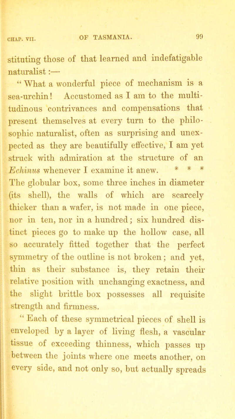 stituting those of that learned and indefatigable naturalist:— “ What a wonderful piece of mechanism is a sea-urchin! Accustomed as I am to the multi- tudinous contrivances and compensations that present themselves at every turn to the philo- sophic naturalist, often as surprising and unex- pected as they are beautifully effective, I am yet struck with admiration at the structure of an Echinus whenever I examine it anew. * * * The globular box, some three inches in diameter (its shell), the walls of which are scarcely thicker than a wafer, is not made in one piece, nor in ten, nor in a hundred; six hundred dis- tinct pieces go to make up the hollow case, all so accurately fitted together that the perfect symmetry of the outline is not broken; and yet, thin as their substance is, they retain their relative position with unchanging exactness, and the slight brittle box possesses all requisite strength and firmness. “ Each of these symmetrical pieces of shell is enveloped by a layer of living flesh, a vascular tissue of exceeding thinness, which passes up between the joints where one meets another, on every side, and not only so, but actually spreads