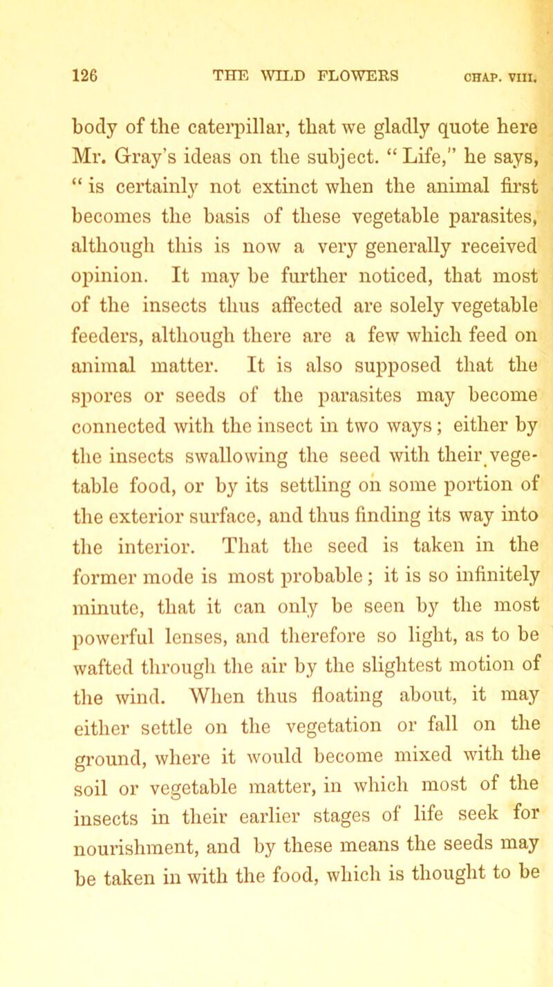 body of the caterpillar, that we gladly quote here Mr. Gray’s ideas on the subject. “Life,” he says, “ is certainly not extinct when the animal first becomes the basis of these vegetable parasites, although this is now a very generally received opinion. It may be further noticed, that most of the insects thus affected are solely vegetable feeders, although there are a few which feed on animal matter. It is also supposed that the spores or seeds of the parasites may become connected with the insect in two ways; either by the insects swallowing the seed with their vege- table food, or by its settling on some portion of the exterior surface, and thus finding its way into the interior. That the seed is taken in the former mode is most probable; it is so infinitely minute, that it can only be seen by the most powerful lenses, and therefore so light, as to be wafted through the air by the slightest motion of the wind. When thus floating about, it may either settle on the vegetation or fall on the ground, where it would become mixed with the soil or vegetable matter, in which most of the insects in their earlier stages of life seek for nourishment, and by these means the seeds may be taken in with the food, which is thought to be