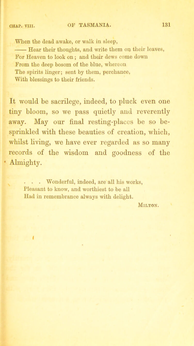 When the dead awake, or walk in sleep, Hear their thoughts, and write them on their leaves, For Heaven to look on; and then- dews come down From the deep bosom of the blue, whereon The spirits linger; sent by them, perchance, With blessings to their friends. It would be sacrilege, indeed, to pluck even one tiny bloom, so we pass quietly and reverently away. May our final resting-places be so be- sprinkled with these beauties of creation, which, whilst living, we have ever regarded as so many records of the wisdom and goodness of the • Almighty. . . . Wonderful, indeed, are all his works, Pleasant to know, and worthiest to be all Had in remembrance always with delight. Milton. I