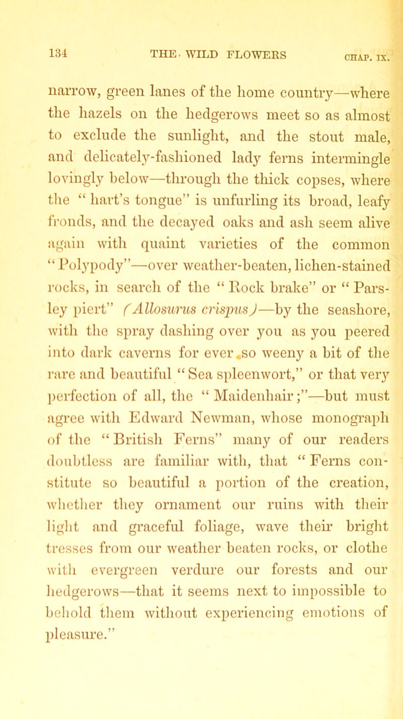 CHAP. IX. narrow, green lanes of the home country—where the hazels on the hedgerows meet so as almost to exclude the sunlight, and the stout male, and delicately-fashioned lady ferns intermingle lovingly below—through the thick copses, where the “ hart’s tongue” is unfurling its broad, leafy fronds, and the decayed oaks and ash seem alive again with quaint varieties of the common “ Polypody”—over weather-beaten, lichen-stained rocks, in search of the “ Rock brake” or “ Pars- ley piert” (Alio sums crispus J—by the seashore, with the spray dashing over you as you peered into dark caverns for ever .so weeny a bit of the rare and beautiful “ Sea spleenwort,” or that very perfection of all, the “ Maidenhair—hut must agree with Edward Newman, whose monograph of the “British Ferns” many of our readers doubtless are familiar with, that “Ferns con- stitute so beautiful a portion of the creation, whether they ornament our ruins with their light and graceful foliage, wave their bright tresses from our weather beaten rocks, or clothe with evergreen verdure our forests and our hedgerows—that it seems next to impossible to behold them without experiencing emotions of pleasure.”