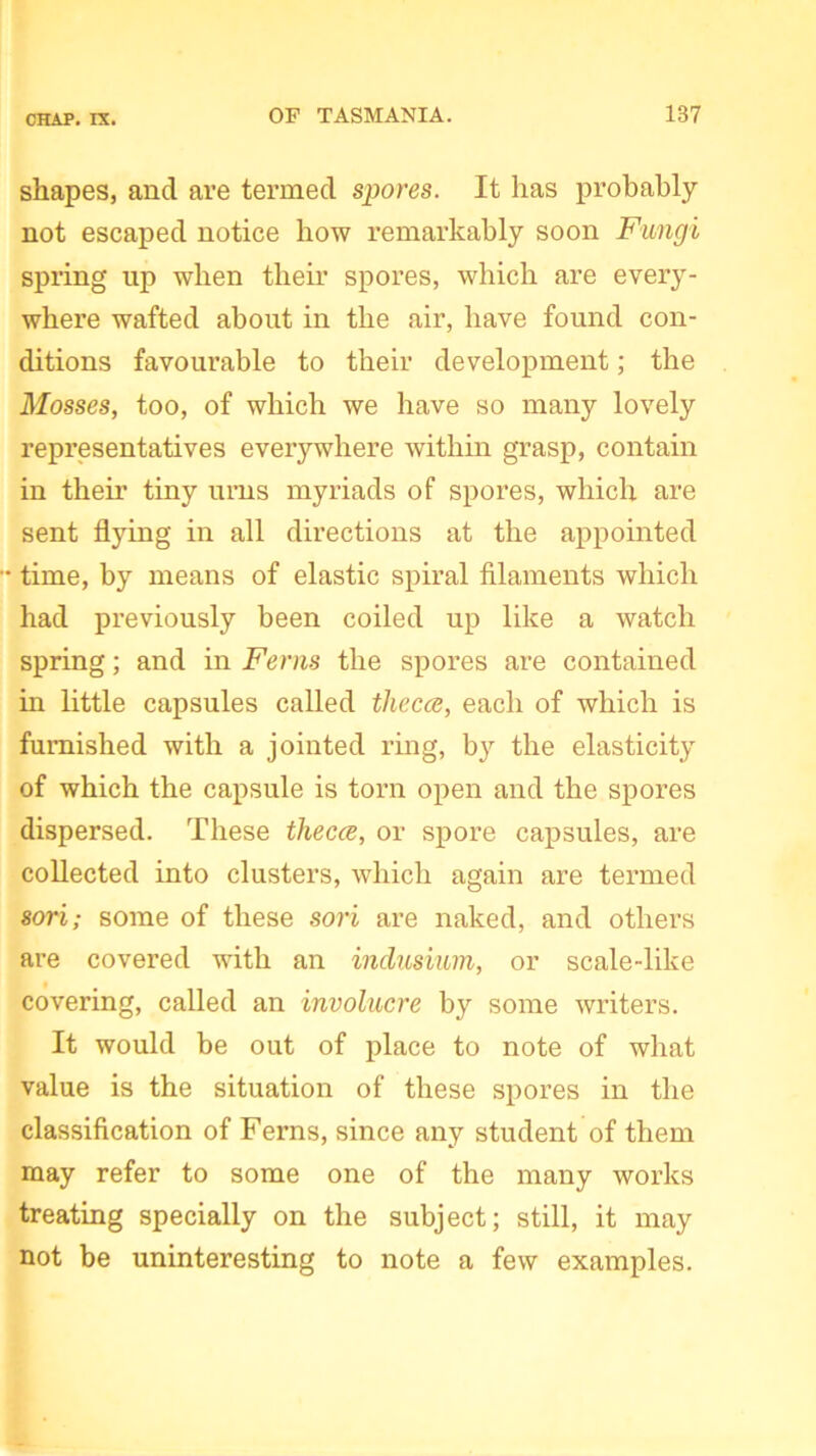 shapes, and are termed spores. It has probably not escaped notice how remarkably soon Fungi spring up when their spores, which are every- where wafted about in the air, have found con- ditions favourable to their development; the Mosses, too, of which we have so many lovely representatives everywhere within grasp, contain in their tiny urns myriads of spores, which are sent flying in all directions at the appointed • time, by means of elastic spiral filaments which had previously been coiled up like a watch spring; and in Ferns the spores are contained in little capsules called thecce, each of which is furnished with a jointed ring, by the elasticity of which the capsule is torn open and the spores dispersed. These thecce, or spore capsules, are collected into clusters, which again are termed sori; some of these sori are naked, and others are covered with an indusium, or scale-like covering, called an involucre by some writers. It would be out of place to note of what value is the situation of these spores in the classification of Ferns, since any student of them may refer to some one of the many works treating specially on the subject; still, it may not be uninteresting to note a few examples.