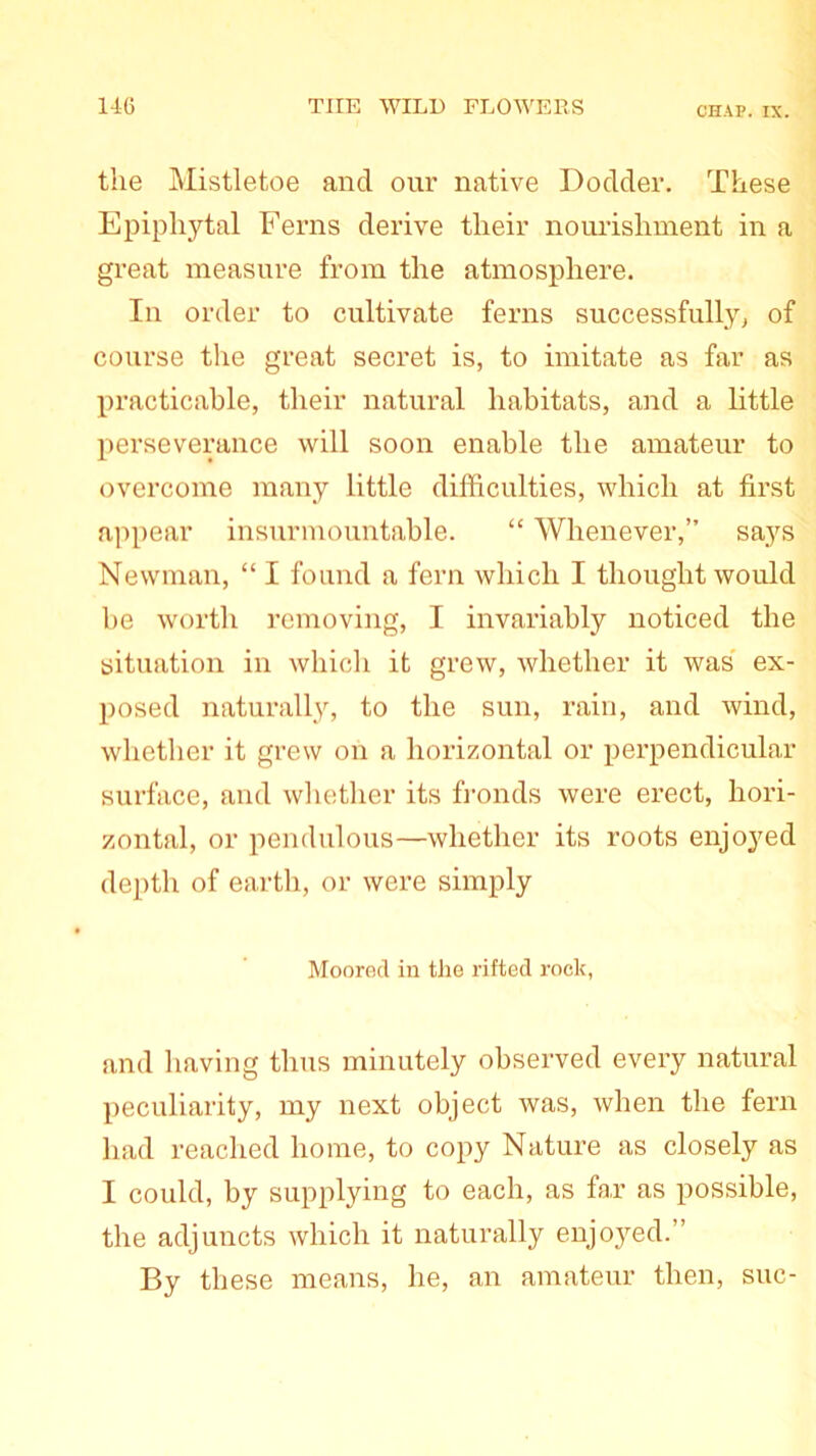 the Mistletoe and our native Dodder. These Epiphytal Ferns derive their nourishment in a great measure from the atmosphere. In order to cultivate ferns successfully, of course the great secret is, to imitate as far as practicable, their natural habitats, and a little perseverance will soon enable the amateur to overcome many little difficulties, which at first appear insurmountable. “ Whenever,” sa,ys Newman, “ I found a fern which I thought would be worth removing, I invariably noticed the situation in which it grew, whether it was ex- posed naturally, to the sun, rain, and wind, whether it grew on a horizontal or perpendicular surface, and whether its fronds were erect, hori- zontal, or pendulous—whether its roots enjoyed depth of earth, or were simply Moored in the rifted rock, and having thus minutely observed every natural peculiarity, my next object was, when the fern had reached home, to copy Nature as closely as I could, by supplying to each, as far as possible, the adjuncts which it naturally enjoyed.” By these means, he, an amateur then, sue-