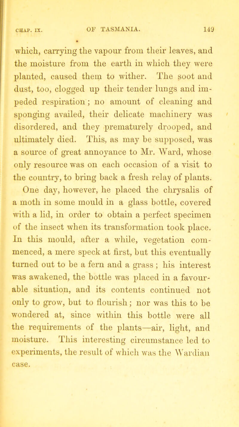 which, carrying the vapour from their leaves, and the moisture from the earth in which they were planted, caused them to wither. The soot and dust, too, clogged up their tender lungs and im- peded respiration; no amount of cleaning and sponging availed, their delicate machinery was disordered, and they prematurely drooped, and ultimately died. This, as may be supposed, was a source of great annoyance to Mr. Ward, whose only resource was on each occasion of a visit to the country, to bring back a fresh relay of plants. One day, however, he placed the chrysalis of a moth in some mould in a glass bottle, covered with a lid, in order to obtain a perfect specimen of the insect when its transformation took place. In this mould, after a while, vegetation com- menced, a mere speck at first, but this eventually turned out to be a fern and a grass; his interest was awakened, the bottle was placed in a favour- able situation, and its contents continued not only to grow, but to flourish; nor was this to be wondered at, since within this bottle were all the requirements of the plants—air, light, and moisture. This interesting circumstance led to experiments, the result of which was the Wardian case.