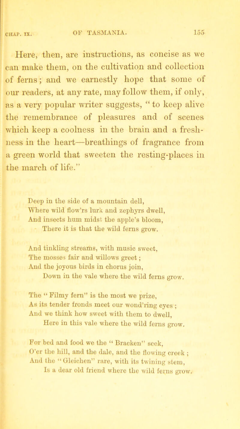 Here, then, are instructions, as concise as we can make them, on the cultivation and collection of ferns; and we earnestly hope that some of our readers, at any rate, may follow them, if only, as a very popular writer suggests, “ to keep alive the remembrance of pleasures and of scenes which keep a coolness in the brain and a fresh- ness in the heart—breathings of fragrance from a green world that sweeten the resting-places in the march of life.” Deep in the side of a mountain dell, Where wild flow’rs lurk and zephyrs dwell, And insects hum midst the apple’s bloom, There it is that the wild ferns grow. And tinkling streams, with music sweet, The mosses fair and willows greet; And the joyous birds in chorus join, Down in the vale where the wild ferns grow. The “ Filmy fern” is the most we prize, As its tender fronds meet our wond’ring eyes ; And we think how sweet with them to dwell, Here in this vale where the wild ferns grow. For bed and food we the “ Bracken” seek, O’er the hill, and the dale, and the flowing creek ; And the “Gleichen” rare, with its twining stem, Is a dear old friend where the wild ferns grow.