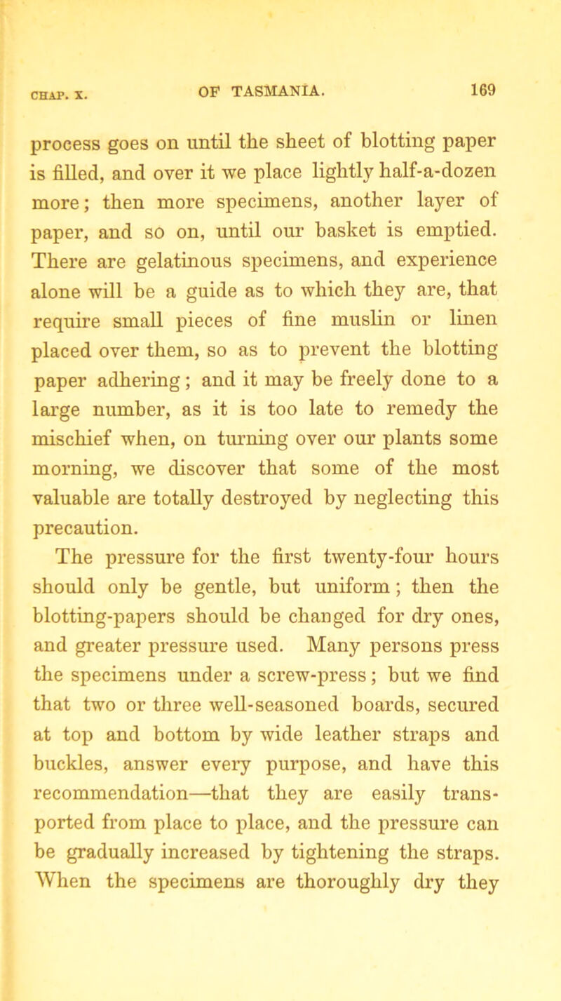 process goes on until the sheet of blotting paper is filled, and over it we place lightly half-a-dozen more; then more specimens, another layer of paper, and so on, until our basket is emptied. There are gelatinous specimens, and experience alone will be a guide as to which they are, that require small pieces of fine muslin or linen placed over them, so as to prevent the blotting paper adhering; and it may be freely done to a large number, as it is too late to remedy the mischief when, on turning over our plants some morning, we discover that some of the most valuable are totally destroyed by neglecting this precaution. The pressure for the first twenty-four hours should only be gentle, but uniform; then the blotting-papers should be changed for dry ones, and greater pressure used. Many persons press the specimens under a screw-press; but we find that two or three well-seasoned boards, secured at top and bottom by wide leather straps and buckles, answer every purpose, and have this recommendation—that they are easily trans- ported fi’om place to place, and the pressure can be gradually increased by tightening the straps. When the specimens are thoroughly dry they