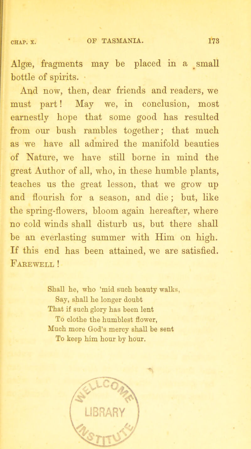 Algae, fragments may be placed in a small bottle of spirits. And now, then, dear friends and readers, we must part! May we, in conclusion, most earnestly hope that some good has resulted from our bush rambles together; that much as we have all admired the manifold beauties of Nature, we have still borne in mind the great Author of all, who, in these humble plants, teaches us the great lesson, that we grow up and flourish for a season, and die; but, like the spring-flowers, bloom again hereafter, where no cold winds shall disturb us, but there shall be an everlasting summer with Him on high. If this end has been attained, we are satisfied. Farewell ! Shall he, who ’mid such beauty walks, Say, shall he longer doubt That if such glory has been lent To clothe the humblest flower, Much more God’s mercy shall be sent To keep him hour by hour.