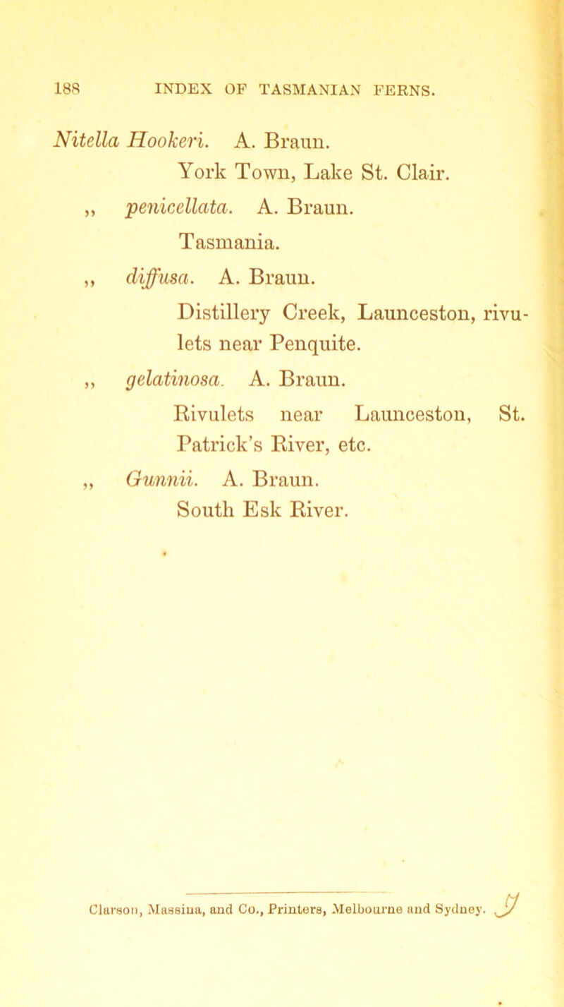 Nitella Hookeri. A. Braun. York Town, Lake St. Clair. „ penicellata. A. Braun. Tasmania. ,, diffusa. A. Braun. Distillery Creek, Launceston, rivu- lets near Penquite. „ gelatinosa. A. Braun. Rivulets near Launceston, St. Patrick’s River, etc. „ Gunnii. A. Braun. South Esk River. Clarson, Massiua, and Co., Printers, Melbourne and Sydney. ■J